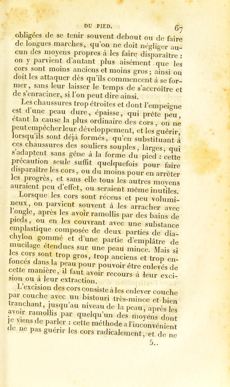 obligées de se tenir souvent debout ou de faire de longues marches, qu'on ne doit négliger au- cun des moyens propres à les faire disparaître • on y parvient d'autant plus aisément que les cors sont moins anciens et moins gros; ainsi on doit les attaquer dès qu'ils commencent à se for- mer, sans leur laisser le temps do s'accroître et de s enracmer, si l'on peut dire ainsi. Les chaussures trop étroites et dont l'empeigne est dune peau dure, épaisse, qui prête peu, étant la cause la plus ordinaire des cors , on ne peut empêcher leur développement, et les guérir lorsqu'ils sont déjà formés, qu'en substituant 1 ces chaussures des souliers souples, larges oui s adaptent sans gêne à la forme du pied ; cette précaution seule suffit quelquefois pour faire disparaître les cors, ou du moins pour en arrêter les progrès, et sans elle tous les autres moyens auraient peu d'effet, ou seraient même inutiles Lorsque les cors sont récens et peu volumil neux on parvient souvent à les arracher avec 1 ongle, après les avoir ramollis par des bains de pieds, ou en les couvrant avec une substance emplastique composée de deux parties de dia- chylon gommé et d'une partie d'emplâtre de les cors sont trop gros, trop anciens et trop en- fonces dans la peau pour pouvoir être enlevés de cette manière, il faut avoir recours à leur exci! sion ou a leur extraction. L'excision des cors consiste à les enlever couche par couehe avec un bistouri très-mince et bien tranchant, jusqu'au niveau de la peau, après Tes avoir ramolhs par quelqu'un de.^noUs InJ }o viens de parler : cette méthode a l'inconvénien do ne pas guérir les cors radicalement, et dè ne