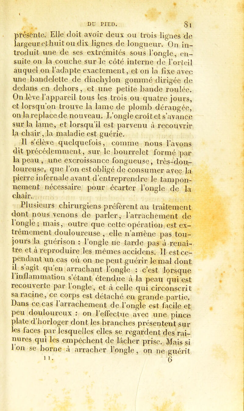 présente. Elle doit avoir deux ou trois lignes de largeur cthiiit ou dix lignes de longueur. On in- troduit une de ses extrémités sous l'ongle, en- suite on la couche sur le côté interne de l'orteil auquel on l'adapte exactement, et on la fixe avec une bandelette de diachylon gommé dirigée de dedans en dehors, et une petite bande roulée. On lève l'appareil tous les trois ou quatre jours, et lorsqu'on trouve la lame de plomb dérangée, on la replace de nouveau. L'ongle croit et s'avance sur la lame, et lorsqu'il est parvenu à recouvrir Li chair, la maladie est guérie. Il s'élève quelquefois, comme nous l'avons dit précédemment, sur le bourrelet formé par kl peau, une excroissance fongueuse, très-dou- loureuse, que l'on est obligé de consumer avec la pierre infernale avant d'entreprendre le tampon- nement nécessaire pour écarter l'ongle de la chair. Plusieurs chirurgiens préfèrent au traitement dont nous venons de parler, l'arrachement de l'ongle; mais, outre que cette opération est ex- trêmement douloureuse , elle n'amène pas tou- jours la guérison : l'ongle ne tarde pas à renaî-. tre et à reproduire les mêmes accidens. 11 est ce- pendant xm cas où on ne peut guérir le mal dont il s'agit qu'en arrachant l'ongle ; c'est lorsque l'inflammation s'étant étendue à la peaii qui est recouverte par l'ongle, et à celle qui circonscrit sa racme, ce corps est détaché en grande partie. Dans ce cas l'arrachement de l'ongle est facile et peu douloureux : on reflfectue avec une pincfe plate d'horloger dont les branches présentent sur les faces par lesquelles elles se regardent des rai- nures qui les empêchent de lâcher prise. Mais si l'on se borne à arracher l'ongle, on ne guérit