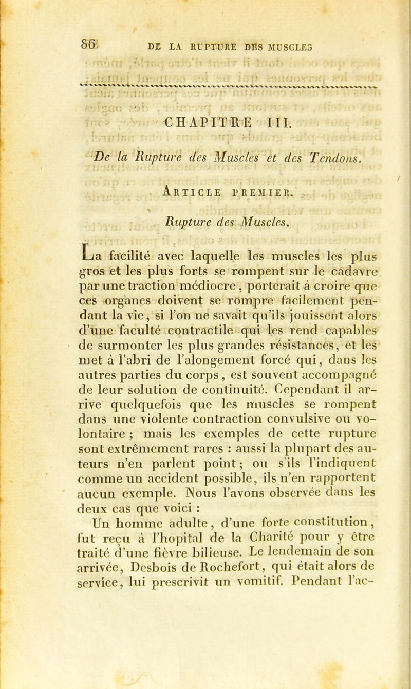 ^> DE lA RUrXURE DES ML'SGL£3 CHAPITRE III. '^'Dc la Rupture des Muscles et des Tendons. Article premier. Rupture des Muscles. La facilité avec laquelle les muscles les plus gros et les plus forts se rompent sur le cadavre par une traction médiocre , porterait à croire que ces organes doivent se rompre facilement pen- dant la vie, si l'on ne savait qu'ils jouissent alors d'une faculté contractile qui les rend capables de surmonter les plus grandes résistances, et les met à l'abri de l'alongement forcé qui, dans les autres parties du corps , est souvent accompagné de leur solution de continuité. Cependant il ar- rive quelquefois que les muscles se rompent dans une violente contraction convulsive ou vo- lontaire ; mais les exemples de cette rupture sont extrêmement rares : aussi la plupart des au- teurs n'en parlent point; ou s'ils l'indiquent comme un accident possible, ils n'en rapportent aucun exemple. Nous l'avons observée dans les deux cas que voici : Un homme adulte, d'une forte constitution, fut reçu cà l'hôpital de la Charité pour y être traité d'une fièvre bilieuse. Le lendemain de son arrivée, Desbois deRochefort, qui était alors de service, lui prescrivit un vomitif. Pendant l'ac-