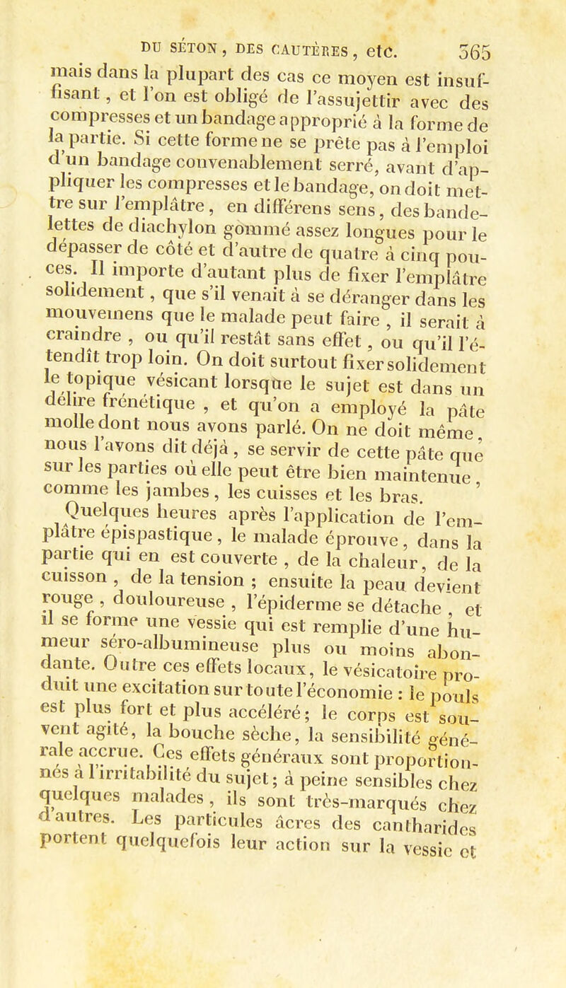 mais dans la plupart des cas ce moyen est insuf- hsant, et l'on est obligé de l'assujettir avec des compresses et un bandage approprié à la forme de la partie. Si cette forme ne se prête pas à l'emploi d un bandage convenablement serré, avant d'ap- pliquer les compresses et le bandage, on doit met- tre sur l'emplâtre, en différens sens, des bande- lettes de diachylon gommé assez longues pour le dépasser de côté et d'autre de quatre à cinq pou- ces II importe d'autant plus de fixer l'emplâtre solidement, que s'il venait à se déranger dans les mouvemens que le malade peut faire , il serait à craindre , ou qu'il restât sans effet, ou qu'il l'é- tendît trop loin. On doit surtout fixer solidement le topique vésicant lorsqae le sujet est dans un délire frénétique , et qu'on a employé la pâte molle dont nous avons parlé. On ne doit même nous 1 avons dit déjà , se servir de cette pâte que sur les parties où elle peut être bien maintenue comme les jambes, les cuisses et les bras. Quelques heures après l'application de l'em- platre épispastique, le malade éprouve, dans la partie qui en est couverte , de la chaleur, de la cuisson , de la tension ; ensuite la peau devient rouge , douloureuse , l'épiderme se détache  et Il se forme une vessie qui est remplie d'une hu- meur séro-albumineuse plus ou moins abon- dante. Outre ces effets locaux, le vésicatoire pro- duit une excitation sur toute l'économie : le pouls est plus fort et plus accéléré; le corps est soul vent agité, la bouche sèche, la sensibilité géné- rale accrue. Ces effets généraux sont proportion- nes a 1 irritabilité du sujet ; à peine sensibles chez quelques malades , ils sont très-marqués chez d autres. Les particules âcres des canlharides portent quelquefois leur action sur la vessie et