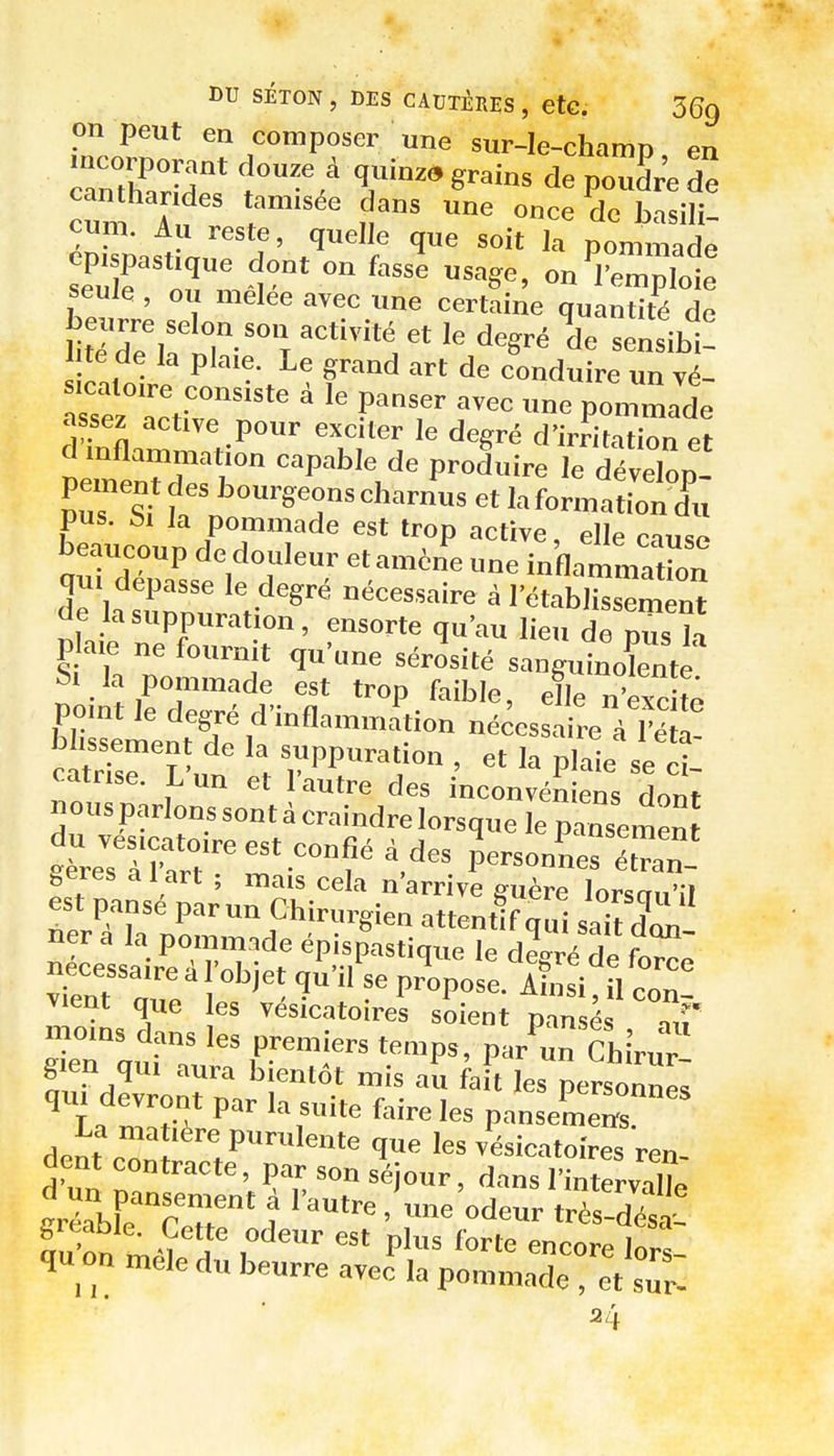 on peut en composer une sur-le-champ en TnZrir* ^—* q;'in^» grains depo3r'edê canthar des tam.see dans une once de basili- cum. Au reste, quelle que soit Ja pommade seule , ou melee avec une certaine quantité de sicaloire consiste à le panser avec une pommade assez active pour exciter le degré d'irritation et dmflammation capable de produire le dévelop- pement des bourgeons charnus et la formationX beaucoun dT'T '.P ''e beaucoup de douleur et am6ne une inflammation ae la suppuration , ensorte qu'au lieu de nus I-, P aie ne fournit qu'une sérosité sangtJnoîente S. la pommade est trop faible, elle nW té point le degré d'inflammitiou nécessaire à Fe 1 câ'rsm ' -PP^-tion , et la plaie se - catrise. h un et l'autre des inconvéniens dont nousparlons sont à craindre lorsque le pansemen Iresl'C'-'™?' personLs é~ geres a 1 art ; mais cela n'arrive guère lorsnn'.l est pansé parun Chirurgien attentif qui saiïdl néc^elsair^eAn^'f V^'^'i-^' fo^e vfent ' P™P°^^- ^''i -  con! vient que les vesicatoires soient pansés -uP g en qui aura bientôt mis au fait les personne, ^ La JT/ 'f '■'■^«''«^ pansemens La matière purulente que les vésicatoires ren dent contracte, par son séjour, dans l'inîervX grérbFe'rTr' t . une'odeur très!désï qu on mêle du beurre avec la pommade , et sTr- 24