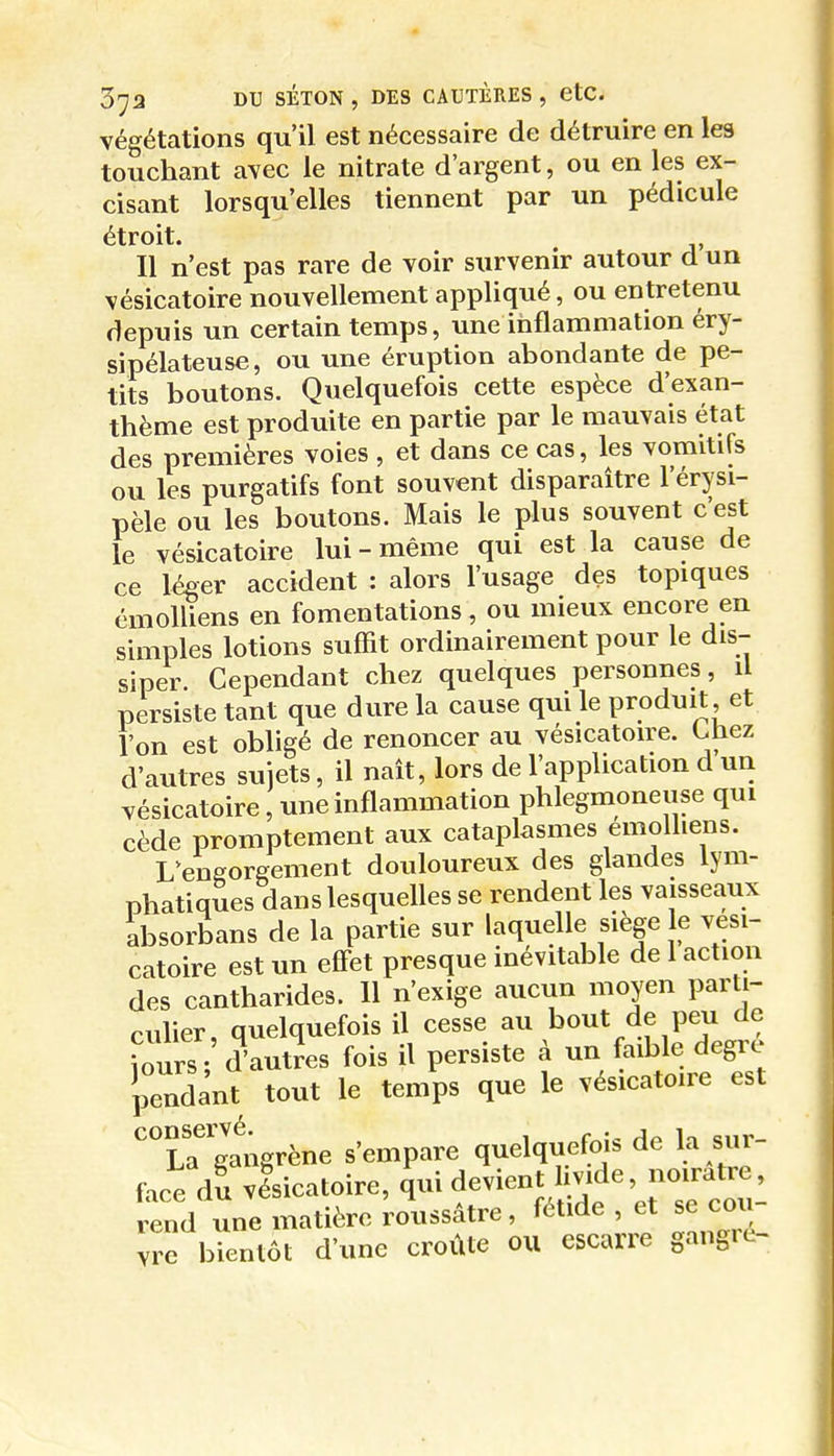 végétations qu'il est nécessaire de détruire en les touchant avec le nitrate d'argent, ou en les ex- cisant lorsqu'elles tiennent par un pédicule étroit. Il n'est pas rare de voir survenir autour d un vésicatoire nouvellement appliqué, ou entretenu depuis un certain temps, une iiiflammation éry- sipélateuse, ou une éruption abondante de pe- tits boutons. Quelquefois cette espèce d'exan- thème est produite en partie par le mauvais état des premières voies , et dans ce cas, les vomitifs ou les purgatifs font souvent disparaître l'érysi- pèle ou les boutons. Mais le plus souvent c'est le vésicatoire lui-même qui est la cause de ce léger accident : alors l'usage des topiques émolliens en fomentations, ou mieux encore en simples lotions suffit ordinairement pour le dis- siper. Cependant chez quelques personnes, il persiste tant que dure la cause qui le produit, et Ton est obligé de renoncer au vésicatoire. Chez d'autres sujets, il naît, lors de l'application d un vésicatoire, une inflammation phlegmoneuse qui cède promptement aux cataplasmes émolliens. L'engorgement douloureux des glandes lym- phatiques dans lesquelles se rendent les vaisseaux absorbans de la partie sur laquelle siège le vési- catoire est un effet presque inévitable de 1 action des cantharides. 11 n'exige aucun moyen parti- culier, quelquefois il cesse au bout de peu de ?ours Vautres fois il persiste à un faible degré Pndant tout le temp que le vésicatoire est ''u'^angrène s'empare quelquefois de la sur- face du visicatoire, ^ui devient Imde noirâtre rend une matière roussâtre, fétide , et se cou yTe bientôt d'une croûte ou escarre gangre-