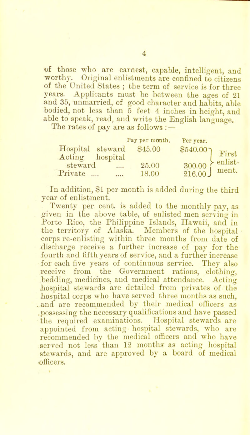 those who are earnest, capable, inteUigent, and ■worthy. Original enlistments are confined to citizens of the United States ; the term of service is for three years. Applicants must be between the ages of 21 and 35, unmarried, of good character and habits, able bodied, not less than 5 feet 4 inches in height, and able to speak, read, and write the English language. The rates of pay are as follows : — In addition, $1 per month is added during the third year of enlistment. Twenty per cent, is added to the monthly pay, as given in the above table, of enlisted men ser\ ing in Porto Rico, the Philippine Islands, Hawaii, and in the territory of Alaska. Members of the hospital corps re-enlisting within three months from date of discharge receive a further increase of pay for the fourth and fifth years of service, and a further increase for each five years of continuous service. They also receive from the Government rations, clothing, bedding, medicines, and medical attendance. Acting hospital stewards ai-e detailed from privates of the hospital corps who have served three months as such, , and are recommended by their medical oflicers as ,possessing the necessai'y qualifications and have passed the required examinations. Hospital stewards are appointed from acting hospital stewards, who are recommended by the medical ofiicers and who have served not less than 12 months as acting hospital stewards, and are approved by a board of medical ^ofiicers. Pay per month. Per year. Hospital steward $45.00 Acting hospital steward .... 25.00 Private 18.00