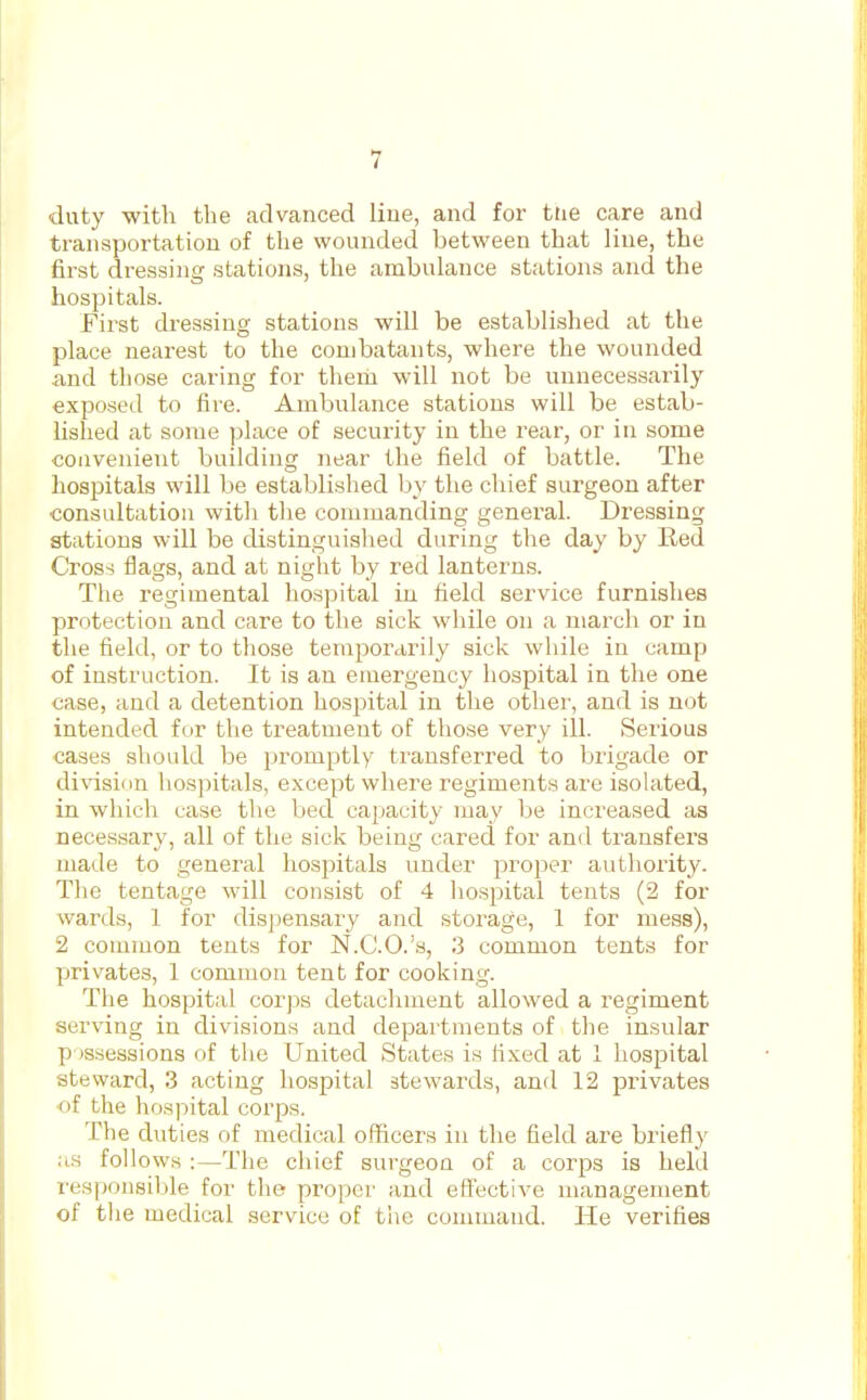 duty with the advanced liue, and for ttie care and transportation of the wounded between that liue, the first dressing stations, the ambulance stations and the hospitals. First dressing stations will be established at the place nearest to the combatants, where the wounded and those caring for theni will not be unnecessarily- exposed to fire. Ambulance stations will be estab- lished at some place of secui'ity in the I'ear, or in some convenient building near the field of battle. The hospitals will be established by the chief surgeon after consultation with the commanding general. Dressing stations will be distinguished during the day by Red Cross flags, and at night by red lanterns. The regimental hospital in field service furnishes protection and care to the sick while on a march or in the field, or to those temporarily sick while in camp of instruction. It is an emergency hospital in the one case, and a detention hospital in tlie other, and is not intended for the treatment of those very ill. Serious cases should be promptly transferred to brigade or division hospitals, except where regiments are isolated, in whicli case the bed capacity may be increased as necessary, all of the sick being cared for and transfers made to general hospitals under proper authority. The tentage will consist of 4 hospital tents (2 for wards, 1 for dispensary and storage, 1 for mess), 2 common tents for N.C.O.'a, 3 common tents for privates, 1 common tent for cooking. The hospital corps detachment allowed a regiment serving in divisions and departments of the insular p is.sessions of the United States is fixed at 1 hospital steward, 3 acting hospital stewards, and 12 privates of the hospital coi'ps. The duties of medical officers iu the field are briefly :i.s follows :—The chief surgeon of a corps is held responsible for the proper and eff'ective management of the medical service of the command. He verifies