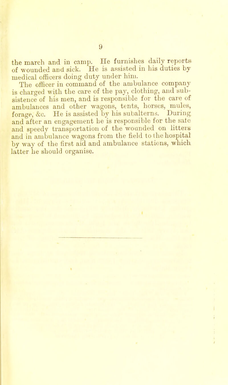 the march and in camp. He furnishes daily reports of -wounded and sick. He is assisted in his duties by medical ofBcers doing duty under hini. The officer in command of the ambulance company is charged with the care of the pay, clothing, and sub- sistence of his men, and is responsible for the care of ambulances and other wagons, tents, horses, mules, forage, &c. He is assisted by his subalterns. During and after an engagement he is responsible for the sate and speedy transportation of the wounded on litters and in amljulaiice wagons from the field to the hospital by -way of the first aid and ambulance stations, whick latter he should organise.