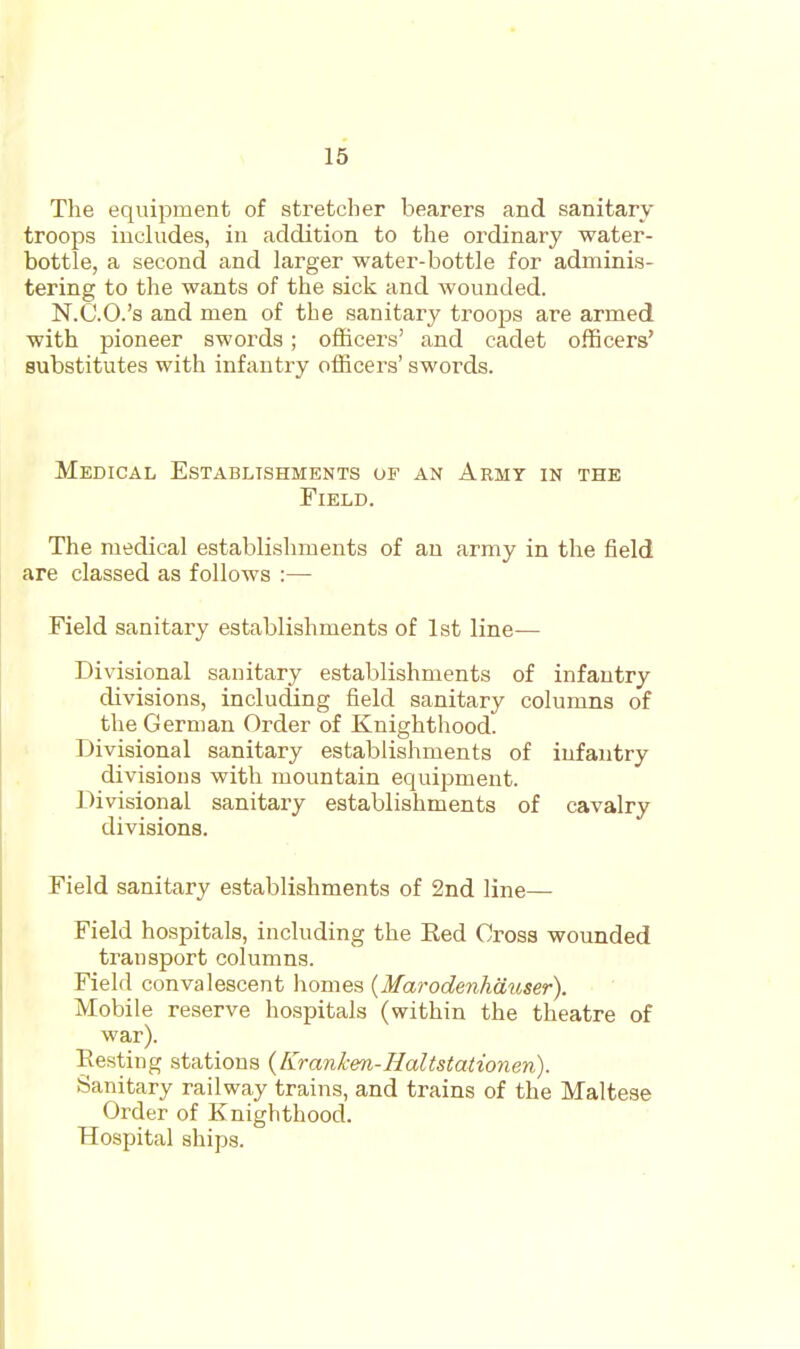 The equipment of stretcher bearers and sanitary troops includes, in addition to the ordinary water- bottle, a second and larger water-bottle for adminis- tering to the wants of the sick and wounded. N.C.O.'s and men of the sanitary troops are armed with pioneer sworda ; officers' and cadet officers' substitutes with infantry officers' swords. Medical Establishments of an Army in the Field. The medical establishments of an army in the field are classed as follows :— Field sanitary establishments of 1st line- Divisional sanitary establishments of infantry divisions, including field sanitary columns of the German Order of Knighthood. Divisional sanitary establishments of infantry divisions with mountain equipment. Divisional sanitary establishments of cavalry divisions. Field sanitary establishments of 2nd line— Field hospitals, including the Bed Cross wounded transport columns. Field convalescent homes {Marodenhdivser). Mobile reserve hospitals (within the theatre of war). Resting stations {Kranken-Haltstatioyien). Sanitary railway trains, and trains of the Maltese Order of Knighthood. Hospital ships.