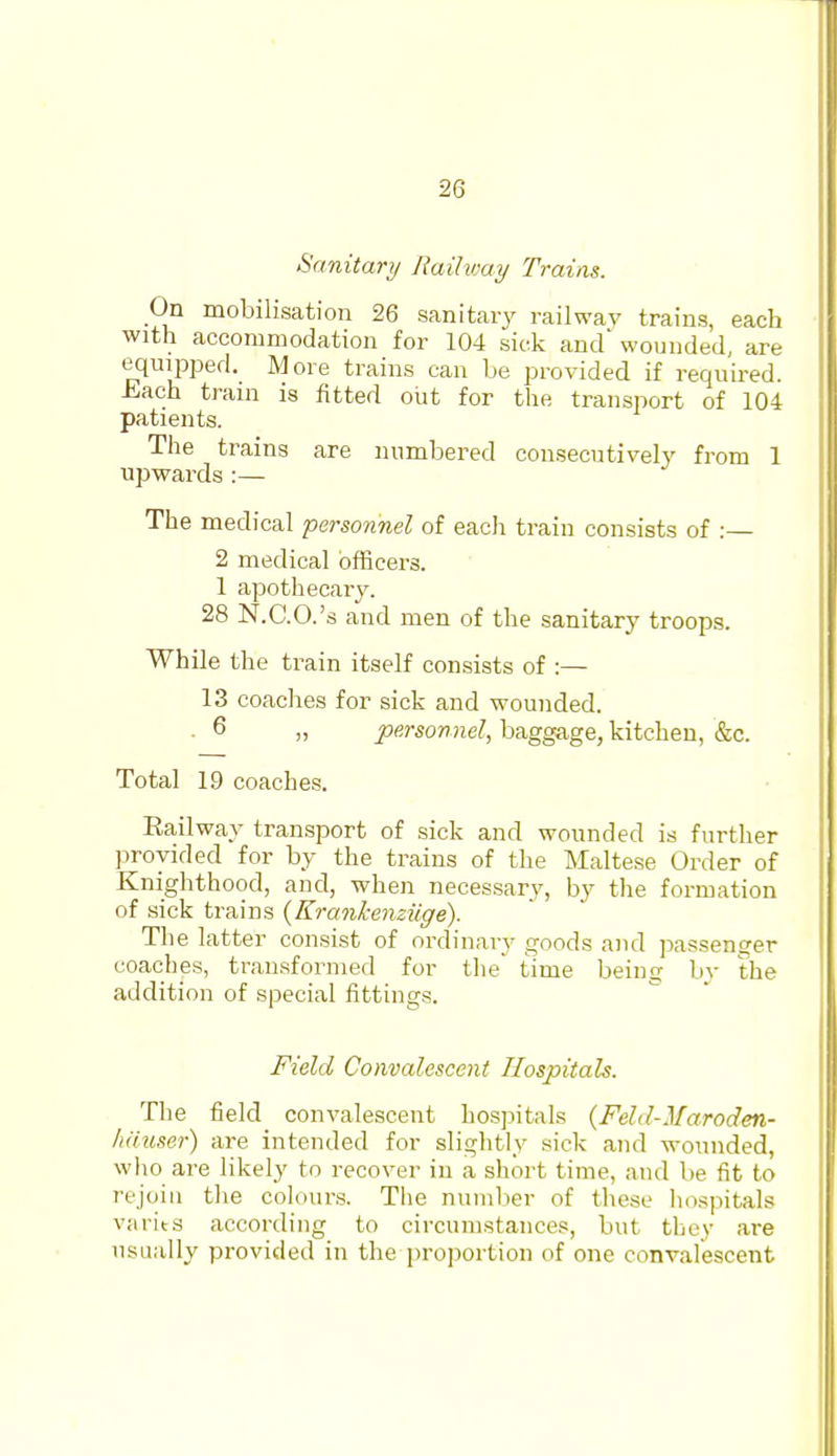 Sanitary Railway Trains. On mobilisation 26 sanitaiy railway trains, each with accommodation for 104 sick and wounded, are equipped. More trains can be provided if required. Each train is fitted out for the transport of 104 patients. The trains are numbered consecutively from 1 upwards :— The medical personnel of eacJi train consists of :— 2 medical officers. 1 apothecary. 28 N.C.O.'s and men of the sanitary troops. While the train itself consists of :— 13 coaches for sick and wounded. . 6 „ personnel, baggage, kitchen, &c. Total 19 coaches. Railway transport of sick and wounded is further provided for by the trains of the Maltese Order of Knighthood, and, when necessary, by the formation of sick trains {Krankenziige). The latter consist of ordinary goods and jjassenger coaches, transformed for tlie' time being by the addition of special fittings. Field Convalescent Hospitals. The field convalescent hospitals {Feld-Maroden- Imuser) are intended for slightly sick and wounded, who are likely to recover in a short time, and be fit to rejoin the colours. The nuiulier of these hospitals varits according to circumstances, but they are usually provided in the proportion of one convalescent