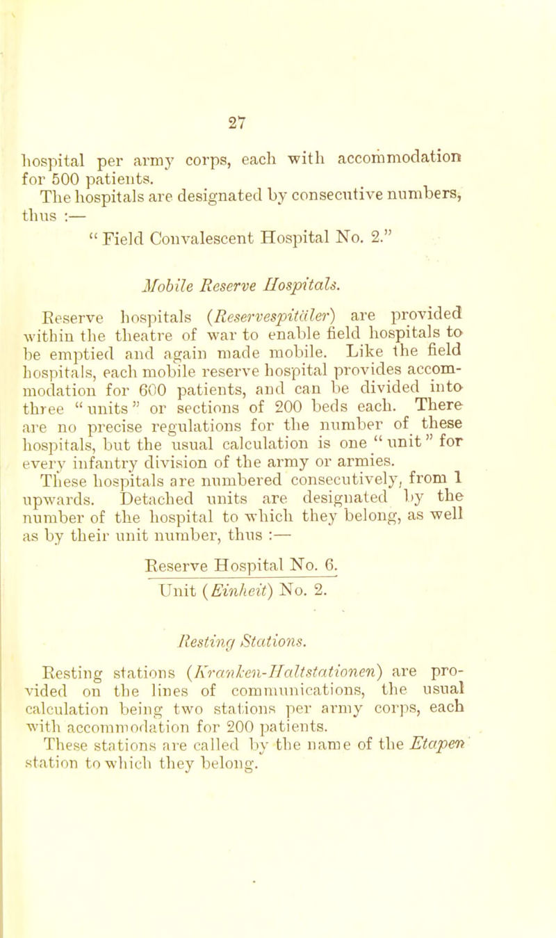 hospital per army corps, each with accommodation for 500 patients. The hospitals are designated by consecutive numbers, thus :—  Field Convalescent Hospital No. 2. Mobile Reserve Hospitals. Eeserve hospitals {ReservespiUiler) are provided within the theatre of war to enable field hospitals to be emptied and again made mobile. Like the field hospitals, each mobile reserve hospital provides accom- modation for 600 patients, and can be divided inta three units or sections of 200 beds each. There are no precise regulations for the number of these hospitals, but the usual calculation is one unit  for every infantry division of the army or armies. These hospitals are numbered consecutively, from 1 upwards. Detached units are designated by the number of the hospital to which they belong, as well as by their unit number, thus :— Eeserve Hospital No. 6. Unit (£'m/ie?:0 No. 2. Resting Stations. Resting stations {Kranken-TIaltstationen) are pro- vided on the lines of communications, the usual calculation being two stations per army corps, each with accommodation for 200 patients. These stations are called by the name of the Etapeti .station to which they belong.