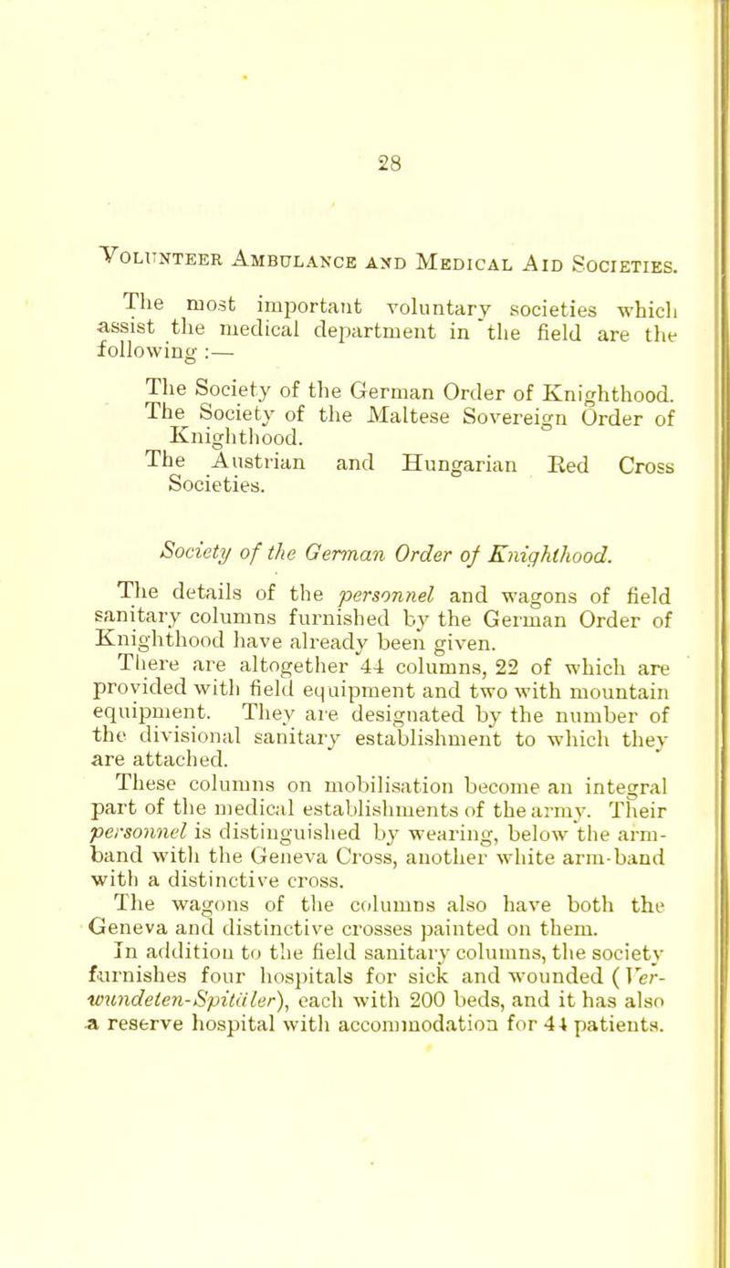 Volunteer Ambulance and Medical Aid Societies. The most important voluntary societies which assist tlie medical department in the field are the following :— The Society of the German Order of Knighthood. The Society of the Maltese Sovereign Order of Knighthood. The Austiian and Hungarian Eed Cross Societies. Society of the German Order of Enighlhood. The details of the personnel and wagons of field sanitary columns furnished by the German Order of Knighthood have already been given. Tliere are altogether 44 columns, 22 of which are provided with field equipment and two with mountain equipment. They are designated by the number of the divisional sanitary establishment to which they are attached. These columns on mobilisation become an integral part of the medical establishments of the army. Their personnel is distinguished by wearing, below the arm- band witli the Geneva Cross, another white arm-band with a distinctive cross. The wagons of the columns also have both the Geneva and distinctive crosses painted on them. In addition to the field sanitary columns, the society furnishes four hospitals for sick and wounded ( Ver- wundeien-Spituler), each with 200 beds, and it has also .a reserve hospital with accommodation for 44 patients.