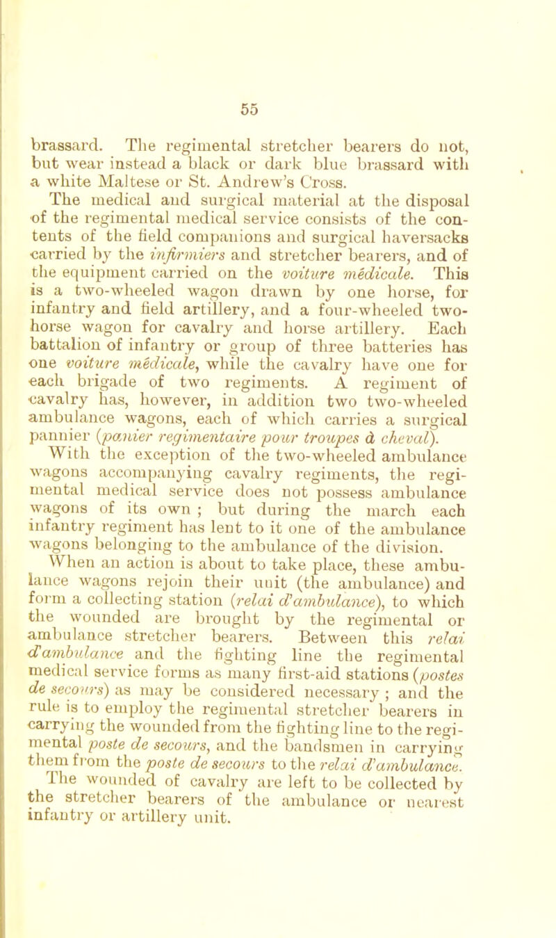 65 brassard. The regimental stretcher bearers do not, bnt wear instead a black or dark blue brassard with a white Maltese or St. Andrew's Cross. The medical and surgical material at the disposal ■of the regimental medical service consists of the con- tents of the held companions and surgical haversacks carried by the infirmiers and stretcher bearers, and of tlie equipment carried on the voiture medicale. This is a two-wheeled wagon drawn by one horse, for infantry and held artillery, and a four-wheeled two- horse wagon for cavalry and horse artillery. Each battalion of infantry or group of three batteries has one voiture medicale, while the cavalry have one for each brigade of two regiments. A regiment of ■cavalry has, however, in addition two two-wheeled ambulance wagons, each of which carries a surgical pannier {panier regimentaire pour troivpes d cheval). With the exception of the two-wheeled ambulance wagons accompanying cavalry regiments, the regi- mental medical service does not possess ambulance wagons of its own ; but during the march each infantry regiment has leut to it one of the ambulance Avagons belonging to the ambulance of the division. When an action is about to take place, these ambu- lance wagons rejoin their uuit (the ambulance) and foi 'm a collecting station (relai d'ambulance)^ to which the wounded are brought by the regimental or ambulance stretcher bearers. Between this relai d'ambulance and the fighting line the regimental medical service forms as many first-aid stations (postes de secoi'rs) as may be considered necessary; and the rule is to employ the regimental stretcher bearers in carrying the wounded from the lighting line to the regi- mental paste de secours, and the bandsmen in carrying them fi om the poste de secours to the relcii d'ambulance. The wounded of cavalry are left to be collected by the stretcher bearers of the ambulance or nearest infantry or artillery unit.