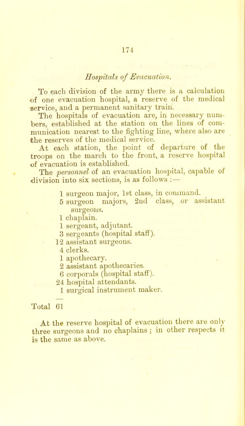 17-i Hospitals of Evacuation. To each division of the army there is a calculation of one evacuation hospital, a reserve of the medical ■service, and a permanent sanitary train. The hospitals of evacuation are, in necessary num- bers, established at the station on the lines of com- munication nearest to the fighting line, where also are the reserves of the medical service. At each station, the point of departure of the troops on the march to the front, a reserve hospital of evacuation is established. The personnel of an evacuation hospital, capable of division into six sections, is as follows :— 1 surgeon major, 1st class, in command. 5 surgeon majors, 2nd class, or assistant surgeons. 1 chaplain. 1 sergeant, adjutant. 3 sergeants (hospital staff). 12 assistant surgeons. 4 clerks. 1 apothecary. 2 assistant apothecaries. 6 corporals (hospital staff). 24 hospital attendants. 1 surgical instrument maker. Total 61 At the reserve hospital of evacuation there are only three surgeons and no chaplains ; in other respects it is the same as above.