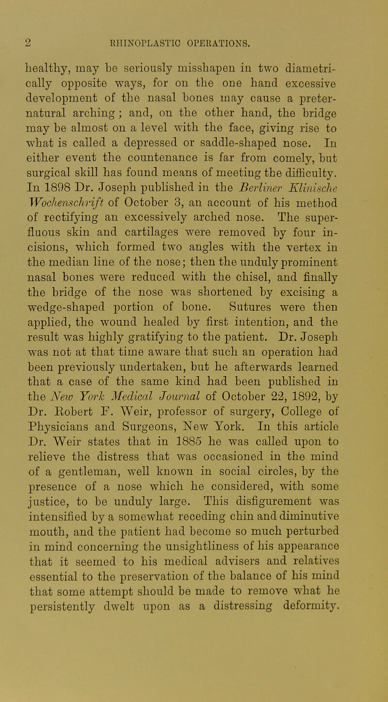 healthy, may he seriously misshapen in two diametri- cally opposite ways, for on the one hand excessive development of the nasal bones may cause a preter- natural arching; and, on the other hand, the bridge may be almost on a level with the face, giving rise to what is called a depressed or saddle-shaped nose. In either event the countenance is far from comely, but surgical skill has found means of meeting the difficulty. In 1898 Dr. Joseph published in the Berliner Elinische Woollenschrift of October 3, an account of his method of rectifying an excessively arched nose. The super- fluous skin and cartilages were removed by four in- cisions, which formed two angles with the vertex in the median line of the nose; then the unduly prominent nasal bones were reduced with the chisel, and finally the bridge of the nose was shortened by excising a wedge-shaped portion of bone. Sutures were then applied, the wound healed by first intention, and the result was highly gratifying to the patient. Dr. Joseph was not at that time aware that such an operation had been previously undertaken, but he afterwards learned that a case of the same kind had been pubhshed in the A^ew York Medical Journal of October 22, 1892, by Dr. Eobert F. Weir, professor of surgery, College of Physicians and Surgeons, New York. In this article Dr. Weir states that in 1885 he was called upon to relieve the distress that was occasioned in the mind of a gentleman, well known in social circles, by the presence of a nose which he considered, with some justice, to be unduly large. This disfigurement was intensified by a somewhat receding chin and diminutive mouth, and the patient had become so much perturbed in mind concerning the unsightliness of his appearance that it seemed to his medical advisers and relatives essential to the preservation of the balance of his mind that some attempt should be made to remove what he persistently dwelt upon as a distressing deformity.