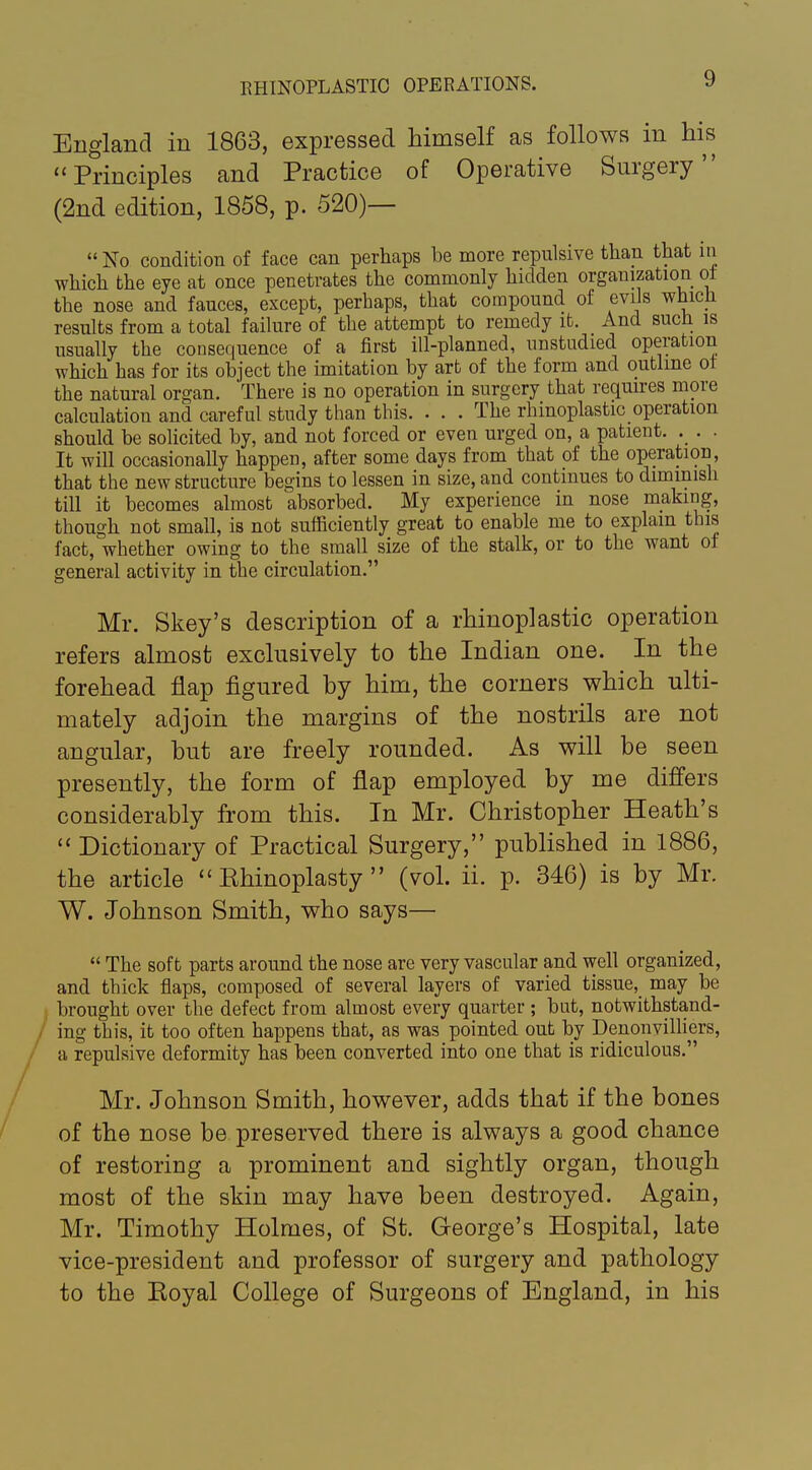 England in 1863, expressed himself as follows in his ''Principles and Practice of Operative Surgery (2nd edition, 1858, p. 520)— No condition of face can perhaps be more repulsive than that iii which the eye at once penetrates the commonly hidden organization of the nose and fauces, except, perhaps, that compound of evils which results from a total failure of the attempt to remedy ifc. And such is usually the consequence of a first ill-planned, unstudied operation which has for its object the imitation by art of the form and outline of the natural organ. There is no operation in surgery that requires more calculation and careful study than this. ... The rhinoplasty operation should be solicited by, and not forced or even urged on, a patient. . . . It will occasionally happen, after some days from that of the operation, that the new structure begins to lessen in size, and continues to dimmish till it becomes almost absorbed. My experience in nose making, though not small, is not sufficiently great to enable me to explain this fact, whether owing to the small size of the stalk, or to the want of general activity in the circulation. Mr. Skey's description of a rhinoplastic operation refers almost exclusively to the Indian one. In the forehead flap figured by him, the corners which ulti- mately adjoin the margins of the nostrils are not angular, hut are freely rounded. As will be seen presently, the form of flap employed by me differs considerably from this. In Mr. Christopher Heath's  Dictionary of Practical Surgery, published in 1886, the article  Ehinoplasty  (vol. ii. p. 346) is by Mr. W. Johnson Smith, who says—  The soft parts around the nose are very vascular and well organized, and thick flaps, composed of several layers of varied tissue,_ may be brought over the defect from almost every quarter ; but, notwithstand- ing this, it too often happens that, as was pointed out by Denonvilliers, a repulsive deformity has been converted into one that is ridiculous. Mr. Johnson Smith, however, adds that if the bones of the nose be preserved there is always a good chance of restoring a prominent and sightly organ, though most of the skin may have been destroyed. Again, Mr. Timothy Holmes, of St. George's Hospital, late vice-president and professor of surgery and pathology to the Koyal College of Surgeons of England, in his