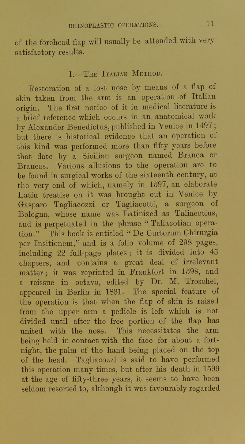 of the forehead flap will usually he attended with very satisfactory results. I.—The Italian Method. Eestoration of a lost nose hy means of a flap of skin taken from the arm is an operation of Italian origin. The first notice of it in medical literature is a brief reference which occurs in an anatomical work hy Alexander Benedictus, pubhshed in Venice in 1497 ; hut there is historical evidence that an operation of this kind was performed more than fifty years before that date by a SiciHan surgeon named Branca or Brancas. Various allusions to the operation are to be found in surgical works of the sixteenth century, at the very end of which, namely in 1597, an elaborate Latin treatise on it was brought out in Venice by Gasparo Tagliacozzi or Tagliacotti, a surgeon of Bologna, whose name was Latinized as Taliacotius, and is perpetuated in the phrase  Taliacotian opera- tion. This book is entitled  De Curtorum Chirurgia per Insitionem, and is a foHo volume of 298 pages, including 22 full-page plates ; it is divided into 45 chapters, and contains a great deal of irrelevant matter; it was reprinted in Frankfort in 1598, and a reissue in octavo, edited by Dr. M. Troschel, appeared in Berlin in 1831. The special feature of the operation is that when the flap of skin is raised from the upper arm a pedicle is left which is not divided until after the free portion of the flap has united with the nose. This necessitates the arm being held in contact with the face for about a fort- night, the palm of the hand being placed on the top of the head. Tagliacozzi is said to have performed this operation many times, but after his death in 1599 at the age of fifty-three years, it seems to have been seldom resorted to, although it was favourably regarded