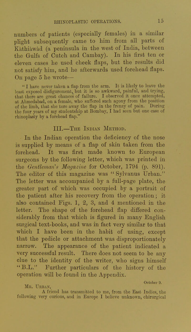 numbers of patients (especially females) in a similar plight subsequently came to him from all parts of Kathiawad (a peninsula in the west of India, between the Gulfs of Cutch and Cambay). In his first ten or eleven cases he used cheek flaps, but the results did not satisfy him, and he afterwards used forehead flaps. On page 5 he wrote—  I have never taken a flap from the arm. It is likely to leave the least exposed disfigurement, but it is so awkward, painful, and trying, that there are great chances of failure. I observed it once attempted, at Ahmedabad,on a female, who suffered such agony from the position of the limb, that she tore away the flap in the frenzy of pain. During the four years of my studentship at Bombay, I had seen but one case of rhinoplasty by a forehead flap. III.—The Indian Method. In the Indian operation the deficiency of the nose is supplied by means of a flap of skin taken from the forehead. It was first made known to European surgeons by the following letter, which was printed in the Gentleman's Magazine for October, 1794 (p. 891). The editor of this magazine was  Sylvanus Urban. The letter was accompanied by a full-page plate, the greater part of which was occupied by a portrait of the patient after his recovery from the operation; it also contained Figs. 1, 2, 3, and 4 mentioned in the letter. The shape of the forehead flap differed con- siderably from that which is figured in many English surgical text-books, and was in fact very similar to that which I have been in the habit of using, except that the pedicle or attachment was disproportionately narrow. The appearance of the patient indicated a very successful result. There does not seem to be any clue to the identity of the writer, who signs himself B.L. Further particulars of the history of the operation will be found in the Appendix. October 9. Mr. Urban, A friend has transmitted to me, from the East Indies, the following very curious, and in Europe I believe unknown, chirurgical