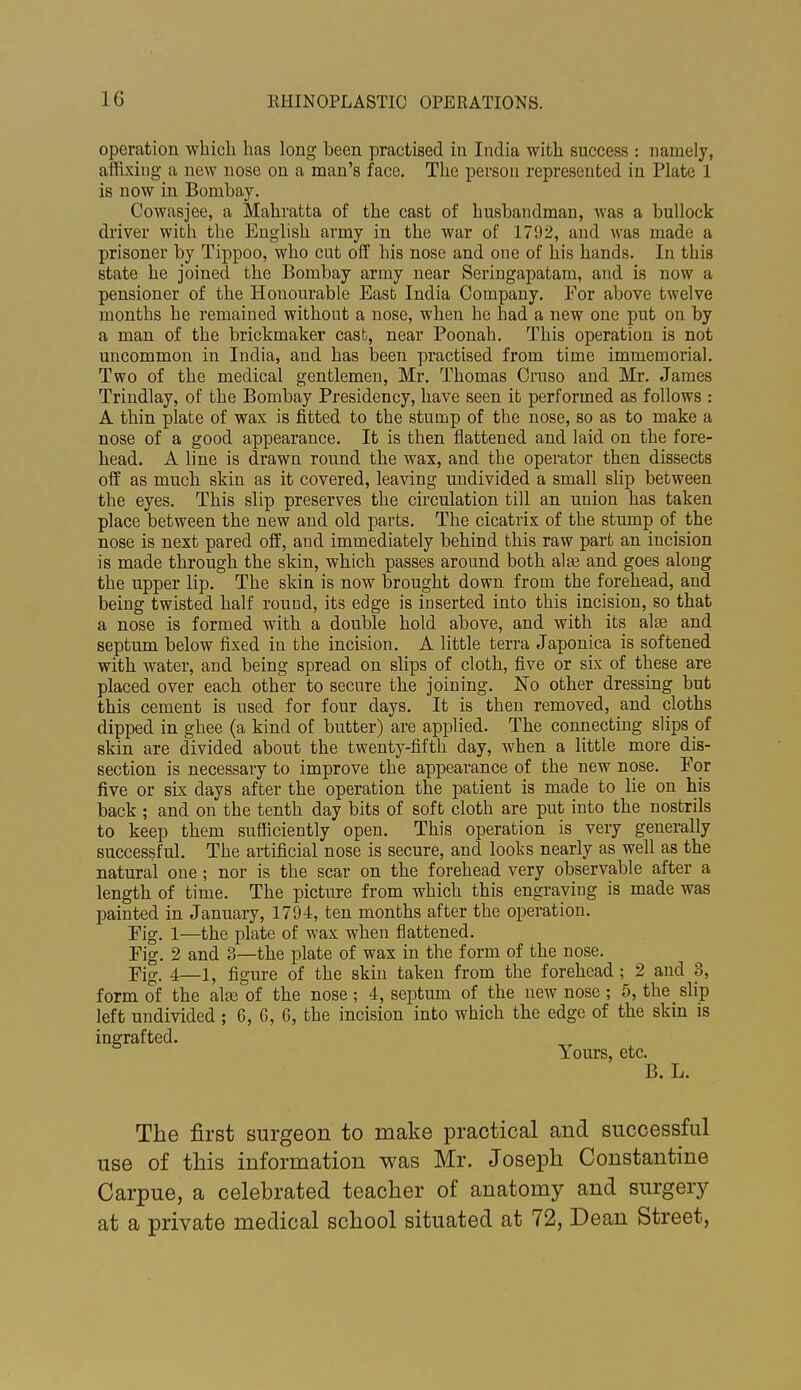 operation which has long been practised in India with success : namely, affixing a new nose on a man's face. The person represented in Plate 1 is now in Bombay. Cowasjee, a Mahratta of the cast of husbandman, Avas a bullock driver with the English army in the war of 1792, and was made a prisoner by Tippoo, who cut off his nose and one of his hands. In this state he joined the Bombay army near Seringapatam, and is now a pensioner of the Honourable East India Company. For above twelve months he remained without a nose, when he had a new one put on by a man of the brickmaker casb, near Poonah. This operation is not uncommon in India, and has been practised from time immemorial. Two of the medical gentlemen, Mr. Thomas Cruso and Mr. James Trindlay, of the Bombay Presidency, have seen it performed as follows : A thin plate of wax is fitted to the stump of the nose, so as to make a nose of a good appearance. It is then flattened and laid on the fore- head. A line is drawn round the wax, and the operator then dissects off as much skin as it covered, leaving midivided a small slip between the eyes. This slip preserves the circulation till an union has taken place between the new and old parts. The cicatrix of the stump of the nose is next pared off, and immediately behind this raw part an incision is made through the skin, which passes around both alse and goes along the upper lip. The skin is now brought down from the forehead, and being twisted half round, its edge is inserted into this incision, so that a nose is formed with a double hold above, and with its alas and septum below fixed in the incision. A little terra Japonica is softened with water, and being spread on slips of cloth, five or six of these are placed over each other to secure the joining. No other dressing but this cement is used for four days. It is then removed, and cloths dipped in ghee (a kind of butter) are applied. The connecting slips of skin are divided about the twenty-fifth day, when a little more dis- section is necessary to improve the appearance of the new nose. For five or six days after the operation the patient is made to lie on his back ; and on the tenth day bits of soft cloth are put into the nostrils to keep them sufficiently open. This operation is very generally successful. The artificial nose is secure, and looks nearly as well as the natural one; nor is the scar on the forehead very observable after a length of time. The picture from which this engraving is made was painted in January, 1794, ten months after the operation. Fig. 1—the plate of wax when flattened. Fig. 2 and 3—the plate of wax in the form of the nose. Fig. 4—1, figure of the skin taken from the forehead; 2 and 3, form of the ala3 of the nose ; 4, septum of the new nose ; 5, the slip left undivided ; 6, G, 6, the incision into which the edge of the skin is ingrafted. Yours, etc. B. L. The first surgeon to make practical and successful use of this information was Mr. Joseph Constantino Carpue, a celebrated teacher of anatomy and surgery at a private medical school situated at 72, Dean Street,