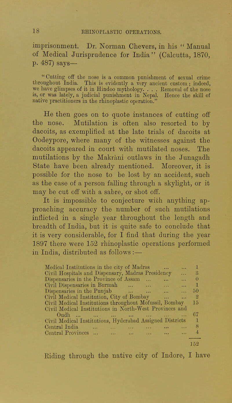 imprisonment. Dr. Norman Chevers, in his  Manual of Medical Jurisprudence for India (Calcutta, 1870, p. 487) says— Cutting olf the nose is a common punishment of sexual crime throughout India. This is evidently a very ancient custom ; indeed, yce have glimpses of it in Hindoo mythology. . . . Removal of the nose is, or was lately, a judicial punishment in Nepal. Hence the skill of native practitioners in the rhinoplastic operation. He then goes on to quote instances of cutting off the nose. Mutilation is often also resorted to by dacoits, as exemplified at the late trials of dacoits at Oodeypore, where many of the witnesses against the dacoits appeared in court with mutilated noses. The mutilations by the Makrani outlaws in the Junagadh State have been already mentioned. Moreover, it is possible for the nose to be lost by an accident, such as the case of a person falling through a skyhght, or it may be cut off with a sabre, or shot off. It is impossible to conjecture with anything ap- proaching accuracy the number of such mutilations inflicted in a single year throughout the length and breadth of India, but it is quite safe to conclude that it is very considerable, for I find that during the year 1897 there were 152 rhinoplastic operations performed in India, distributed as follows :— Medical Institutions in the city of Madras 1 Civil Hospitals and Dispensary, Madras Presidency ... 3 Dispensaries in the Province of Assam ... ... ... 0 Civil Dispensaries in Burmah 1 Dispensaries in the Punjab ... ... ... ... 50 Civil Medical Institution, City of Bombay 2 Civil Medical Institutions throughout Mofussil, Bombay 15 Civil Medical Institutions in North-West Provinces and Oudh G7 Civil Medical Institutions, Hyderabad Assigned Districts 1 Central India ... ... ... ... ... ••• 8 Central Provinces 4 ]52 Riding through the native city of Indore, I have