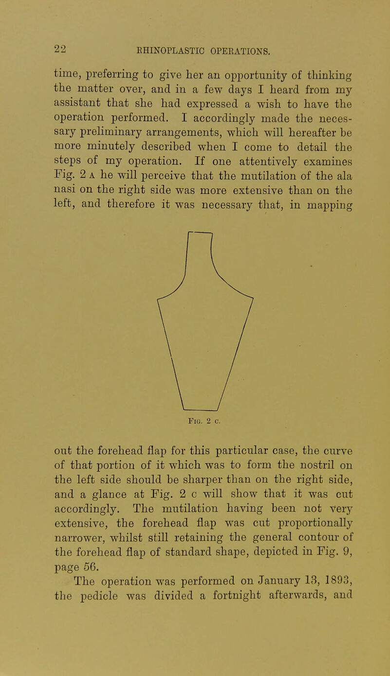 time, preferring to give her an opportunity of thinking the matter over, and in a few days I heard from my assistant that she had expressed a wish to have the operation performed. I accordingly made the neces- sary preliminary arrangements, which will hereafter he more minutely described when I come to detail the steps of my operation. If one attentively examines Fig. 2 A he will perceive that the mutilation of the ala nasi on the right side was more extensive than on the left, and therefore it was necessary that, in mapping out the forehead flap for this particular case, the curve of that portion of it which was to form the nostril on the left side should be sharper than on the right side, and a glance at Fig. 2 c will show that it was cut accordingly. The mutilation having been not very extensive, the forehead flap was cut proportionally narrower, whilst still retaining the general contour of the forehead flap of standard shape, depicted in Fig. 9, page 56. The operation was performed on January 13, 1893, the pedicle was divided a fortnight afterwards, and Fig. 2 c.
