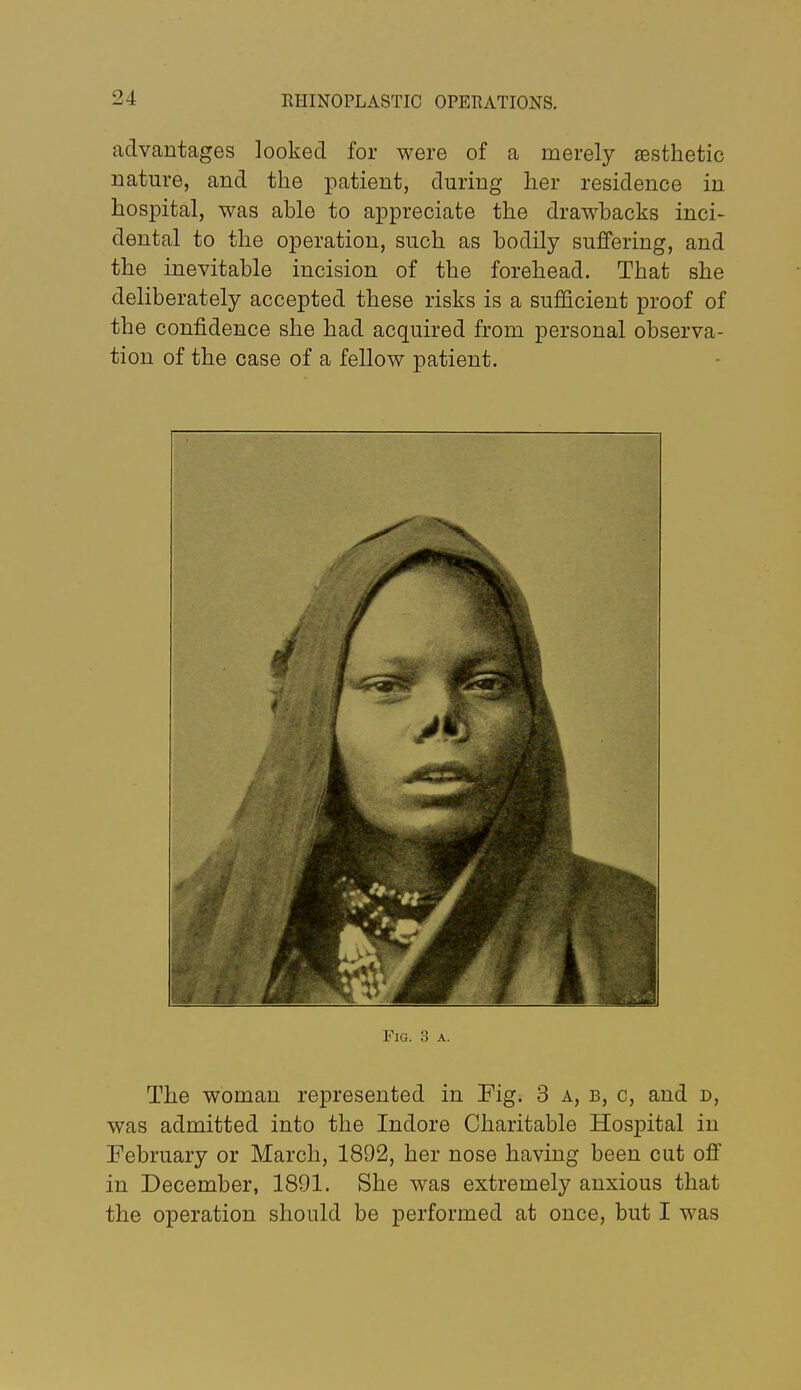 advantages looked for were of a merely aesthetic nature, and the patient, during her residence in hospital, was able to appreciate the drawbacks inci- dental to the operation, such as bodily suffering, and the inevitable incision of the forehead. That she deliberately accepted these risks is a sufficient proof of the confidence she had acquired from personal observa- tion of the case of a fellow patient. Fig. 3 A. The woman represented in Fig. 3 a, b, c, and d, was admitted into the Indore Charitable Hospital in February or March, 1892, her nose having been cut off in December, 1891. She was extremely anxious that the operation should be performed at once, but I was