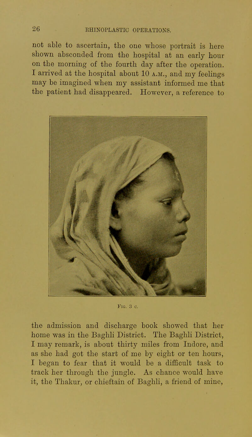 not able to ascertain, the one whose portrait is here shown absconded from the hospital at an early hour on the morning of the fourth day after the operation. I arrived at the hospital about 10 a.m., and my feelings may be imagined when my assistant informed me that the patient had disappeared. However, a reference to Fig. 3 c. the admission and discharge book showed that her home was in the Baghli District. The Baghli District, I may remark, is about thirty miles from Indore, and as she had got the start of me by eight or ten hours, I began to fear that it would be a diflScult task to track her through the jungle. As chance would have it, the Thakur, or chieftain of Baghli, a friend of mine,