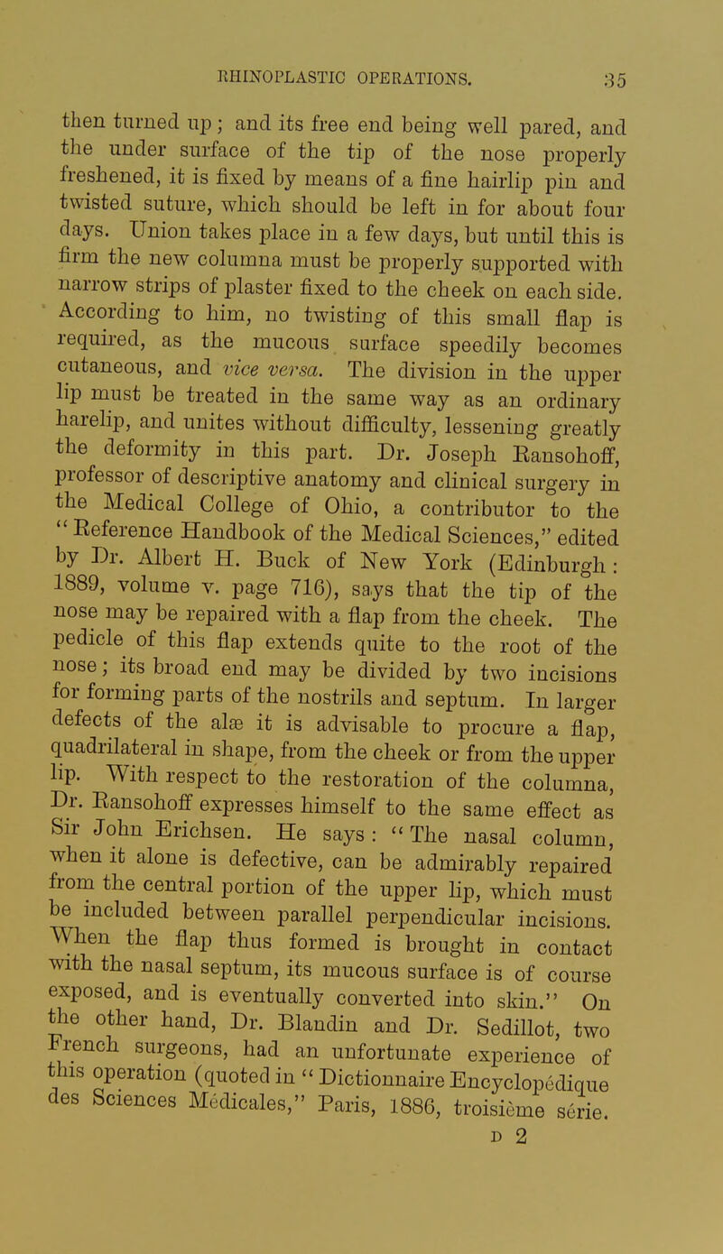 then turned np; and its free end being well pared, and the under surface of the tip of the nose properly freshened, it is fixed by means of a fine hairlip pin and twisted suture, which should be left in for about four days. Union takes place in a few days, but until this is firm the new columna must be properly supported witb narrow strips of plaster fixed to the cheek on each side. According to him, no twisting of this small flap is required, as the mucous surface speedily becomes cutaneous, and vice versa. The division in the upper lip must be treated in the same way as an ordinary harelip, and unites without difficulty, lessening greatly the deformity in this part. Dr. Joseph Eansohofif, professor of descriptive anatomy and clinical surgery in the Medical College of Ohio, a contributor to the  Reference Handbook of the Medical Sciences, edited by Dr. Albert H. Buck of New York (Edinburgh : 1889, volume v. page 716), says that the tip of the nose may be repaired with a flap from the cheek. The pedicle of this flap extends quite to the root of the nose; its broad end may be divided by two incisions for forming parts of the nostrils and septum. In larger defects of the al^e it is advisable to procure a flap, quadrilateral in shape, from the cheek or from the upper lip. With respect to the restoration of the columna, Dr. Ransohoff expresses himself to the same effect as Sir John Erichsen. He says: ''The nasal column, when it alone is defective, can be admirably repaired from the central portion of the upper lip, which must be mcluded between parallel perpendicular incisions. When the flap thus formed is brought in contact with the nasal septum, its mucous surface is of course exposed, and is eventually converted into skin. On the other hand. Dr. Blandin and Dr. Sedillot, two French surgeons, had an unfortunate experience of this operation (quoted in  Dictionnaire Encyclopedique des Sciences Medicales, Paris, 1886, troisieme serie. D 2