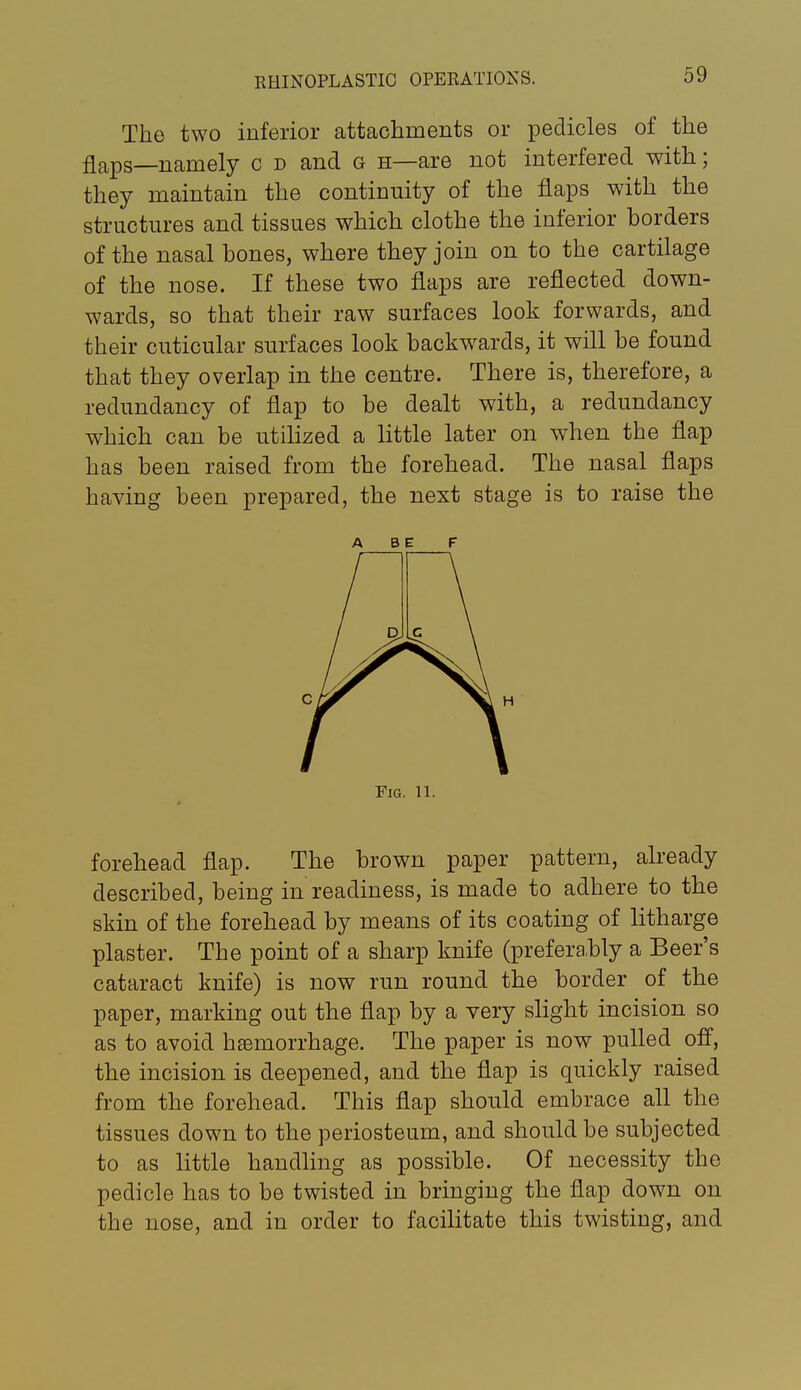 The two inferior attachments or pedicles of the flaps—namely c d and g h—are not interfered with; they maintain the continuity of the flaps with the structures and tissues which clothe the inferior borders of the nasal bones, where they join on to the cartilage of the nose. If these two flaps are reflected down- wards, so that their raw surfaces look forwards, and their cuticular surfaces look backwards, it will be found that they overlap in the centre. There is, therefore, a redundancy of flap to be dealt with, a redundancy which can be utilized a little later on when the flap has been raised from the forehead. The nasal flaps having been prepared, the next stage is to raise the ABE F Fig. 11. forehead flap. The brown paper pattern, already described, being in readiness, is made to adhere to the skin of the forehead by means of its coating of litharge plaster. The point of a sharp knife (preferably a Beer's cataract knife) is now run round the border of the paper, marking out the flap by a very slight incision so as to avoid haemorrhage. The paper is now pulled ofi, the incision is deepened, and the flap is quickly raised from the forehead. This flap should embrace all the tissues down to the periosteum, and should be subjected to as little handling as possible. Of necessity the pedicle has to be twisted in bringing the flap down on the nose, and in order to facilitate this twisting, and