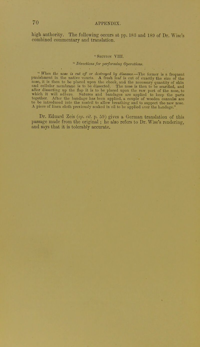 high authority. The following occurs at pp. 183 and 189 of Dr. Wise's combined commentary and translation. Section VIII.  Directions for performing Operations.  When the nose is cut off or destroyed hy diseases.—The f'oimer is n frequent punishment in tlie native courts. A fresh leaf is cut of exactly the size of the nose, it is then to be placed upon the cheek, and the necessary quantity of skin and cellular membrane is to be dissected. The nose is then to be scarified, and after dissecting up the flap it is to be placed upon the raw part of the nose, to which it will adiiere. Sutures and bandages are applied to keep the parts together. After the bandage has been applied, a couple of wooden cannulas are to be introduced into the nostril to allow breathing and to support the new nose. A piece of linen cloth previously soaked in oil to be applied over the bandage. Dr. Eduard Zeis {op. cit. p. 59) gives a German translation of this passage made from the original; he also refers to Dr. Wise's rendering, and says that it is tolerably accurate.