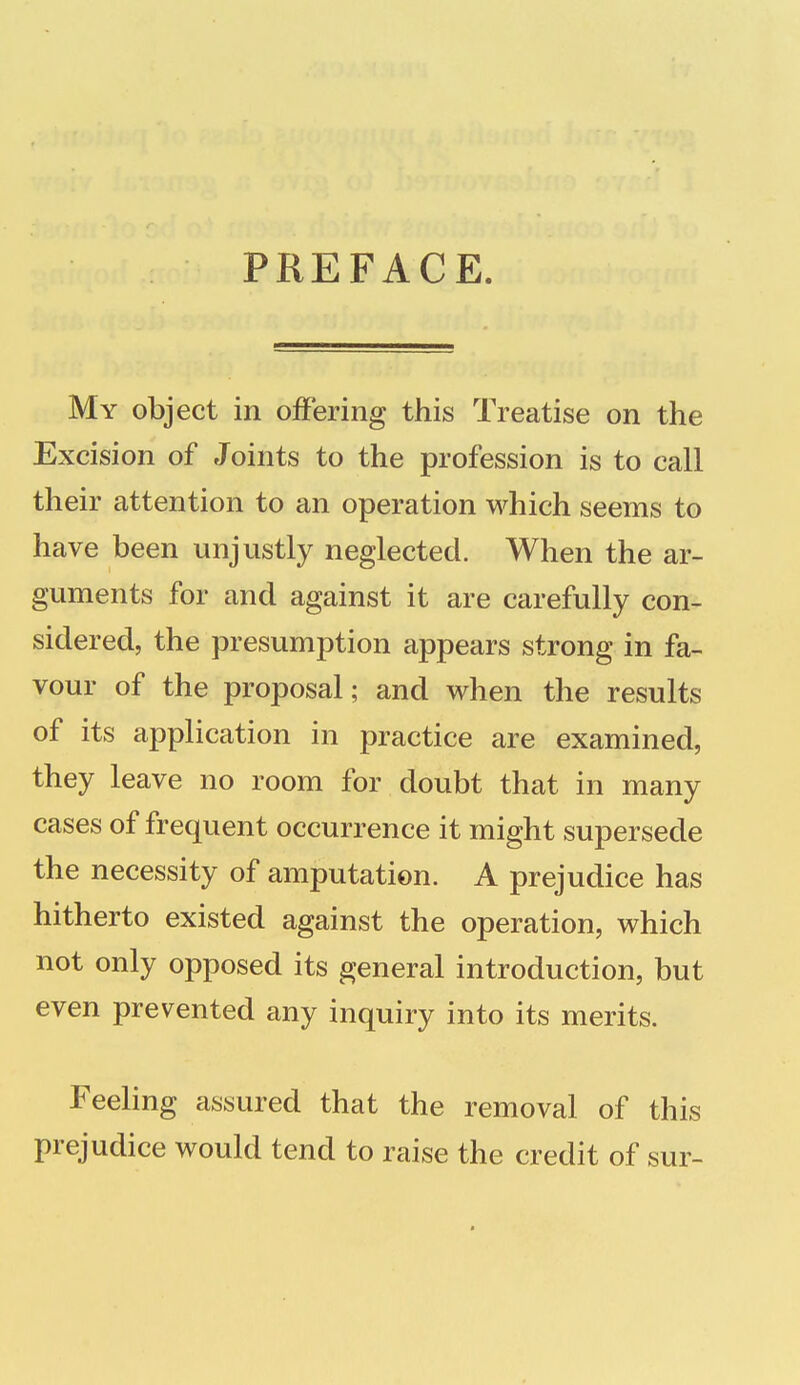 PREFACE My object in offering this Treatise on the Excision of Joints to the profession is to call their attention to an operation which seems to have been unjustly neglected. When the ar- guments for and against it are carefully con- sidered, the presumption appears strong in fa- vour of the proposal; and when the results of its application in practice are examined, they leave no room for doubt that in many cases of frequent occurrence it might supersede the necessity of amputation. A prejudice has hitherto existed against the operation, which not only opposed its general introduction, but even prevented any inquiry into its merits. Feeling assured that the removal of this prejudice would tend to raise the credit of sur-