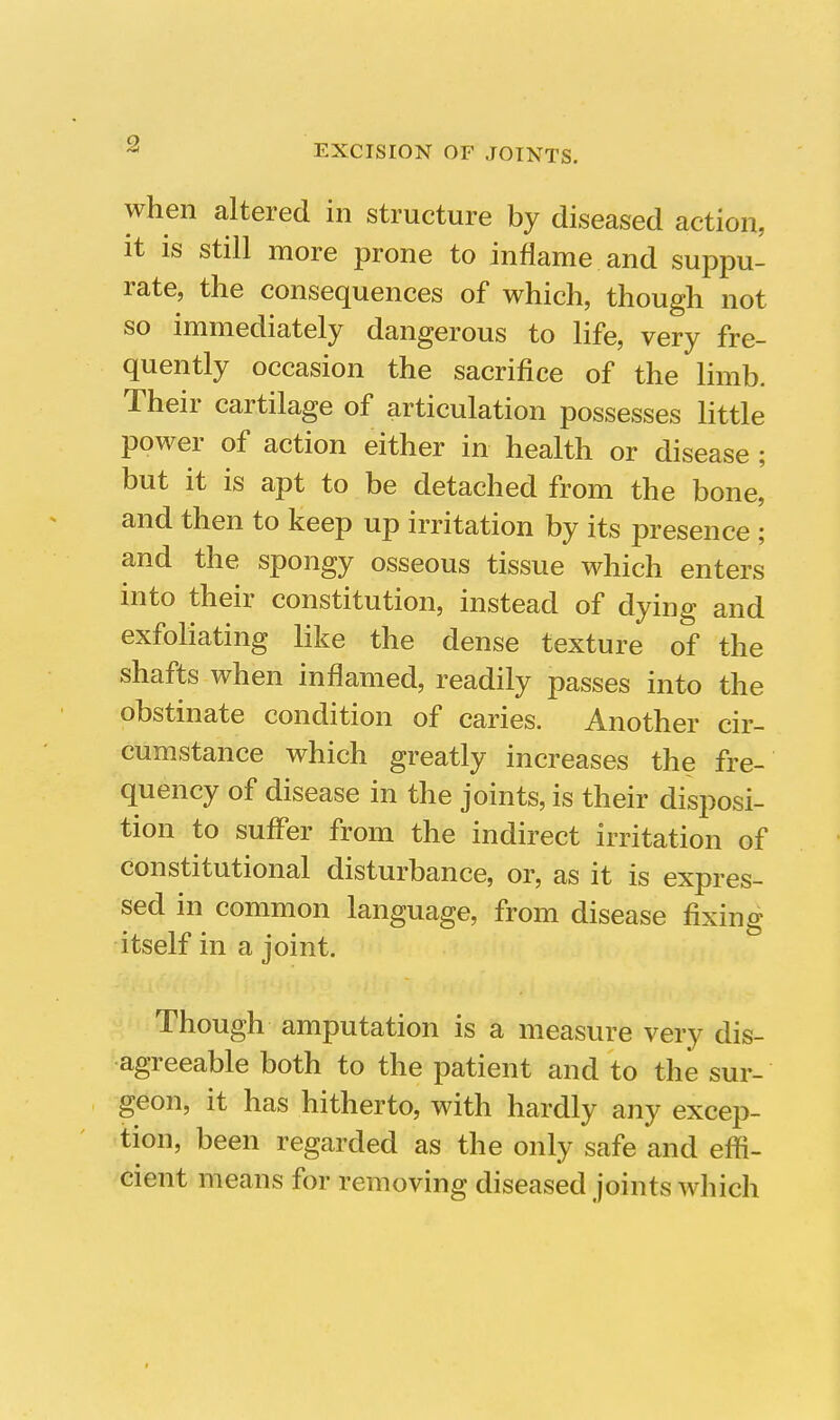 when altered in structure by diseased action, it is still more prone to inflame and suppu- rate, the consequences of which, though not so immediately dangerous to life, very fre- quently occasion the sacrifice of the limb. Their cartilage of articulation possesses little power of action either in health or disease ; but it is apt to be detached from the bone,' and then to keep up irritation by its presence ; and the spongy osseous tissue which enters into their constitution, instead of dying and exfoliating like the dense texture of the shafts when inflamed, readily passes into the obstinate condition of caries. Another cir- cumstance which greatly increases the fre- quency of disease in the joints, is their disposi- tion to suffer from the indirect irritation of constitutional disturbance, or, as it is expres- sed in common language, from disease fixing itself in a joint. Though amputation is a measure very dis- agreeable both to the patient and to the sur- geon, it has hitherto, with hardly any excep- tion, been regarded as the only safe and effi- cient means for removing diseased joints which