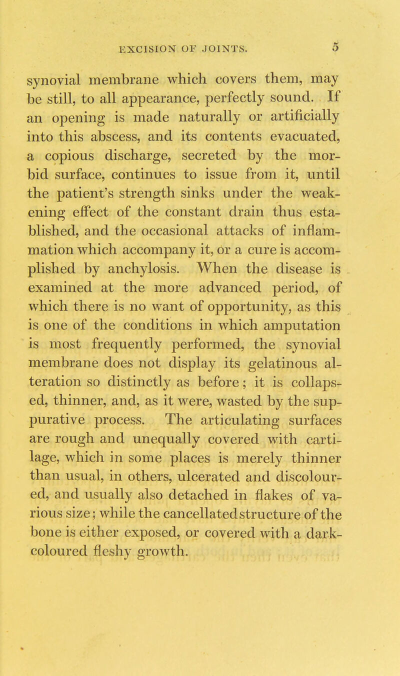 synovial membrane which covers them, may be still, to all appearance, perfectly sound. If an opening is made naturally or artificially into this abscess, and its contents evacuated, a copious discharge, secreted by the mor- bid surface, continues to issue from it, until the patient's strength sinks under the weak- ening effect of the constant drain thus esta- blished, and the occasional attacks of inflam- mation which accompany it, or a cure is accom- plished by anchylosis. When the disease is examined at the more advanced period, of which there is no want of opportunity, as this is one of the conditions in which amputation is most frequently performed, the synovial membrane does not display its gelatinous al- teration so distinctly as before; it is collaps- ed, thinner, and, as it were, wasted by the sup- purative process. The articulating surfaces are rough and unequally covered with carti- lage, which in some places is merely thinner than usual, in others, ulcerated and discolour- ed, and usually also detached in flakes of va- rious size; while the cancellated structure of the bone is either exposed, or covered with a dark- coloured fleshy growth.