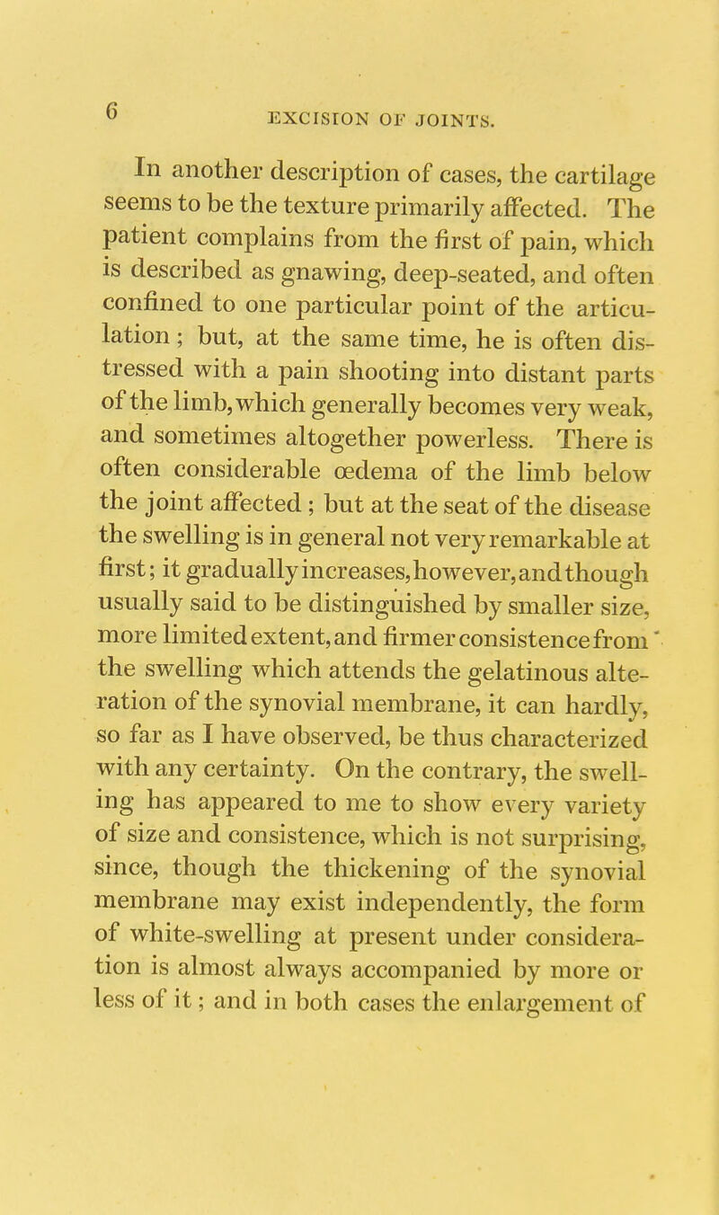 EXCISION OF JOINTS. In another description of cases, the cartilage seems to be the texture primarily afFected. The patient complains from the first of pain, which is described as gnawing, deep-seated, and often confined to one particular point of the articu- lation ; but, at the same time, he is often dis- tressed with a pain shooting into distant parts of the limb, which generally becomes very weak, and sometimes altogether powerless. There is often considerable oedema of the limb below the joint affected; but at the seat of the disease the swelling is in general not very remarkable at first; it gradually increases, however, and though usually said to be distinguished by smaller size, more limited extent, and firmer consistence from' the swelling which attends the gelatinous alte- ration of the synovial membrane, it can hardly, so far as I have observed, be thus characterized with any certainty. On the contrary, the swell- ing has appeared to me to show every variety of size and consistence, which is not surprising, since, though the thickening of the synovial membrane may exist independently, the form of white-swelling at present under considera- tion is almost always accompanied by more or less of it; and in both cases the enlargement of