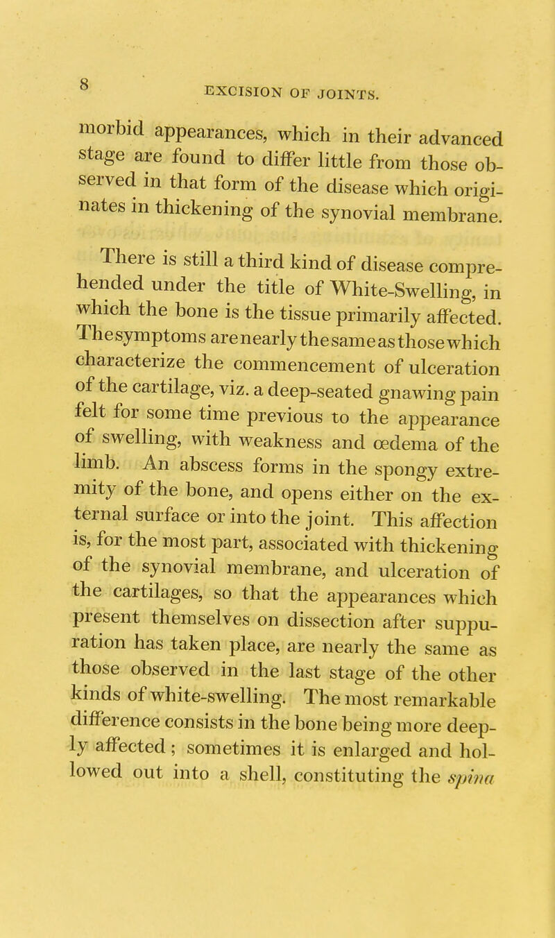 EXCISION OF JOINTS. morbid appearances, which in their advanced stage are found to differ little from those ob- served in that form of the disease which origi- nates in thickening of the synovial membrane. There is still a third kind of disease compre- hended under the title of White-Swelling, in which the bone is the tissue primarily affected. The symptoms are nearly the same as those which characterize the commencement of ulceration of the cartilage, viz. a deep-seated gnawing pain felt for some time previous to the appearance of swelling, with weakness and oedema of the limb. An abscess forms in the spongy extre- mity of the bone, and opens either on the ex- ternal surface or into the joint. This affection is, for the most part, associated with thickening of the synovial membrane, and ulceration of the cartilages, so that the appearances which present themselves on dissection after suppu- ration has taken place, are nearly the same as those observed in the last stage of the other kinds of white-swelling. The most remarkable difference consists in the bone being more deep- ly affected ; sometimes it is enlarged and hol- lowed out into a shell, constituting the spwa A