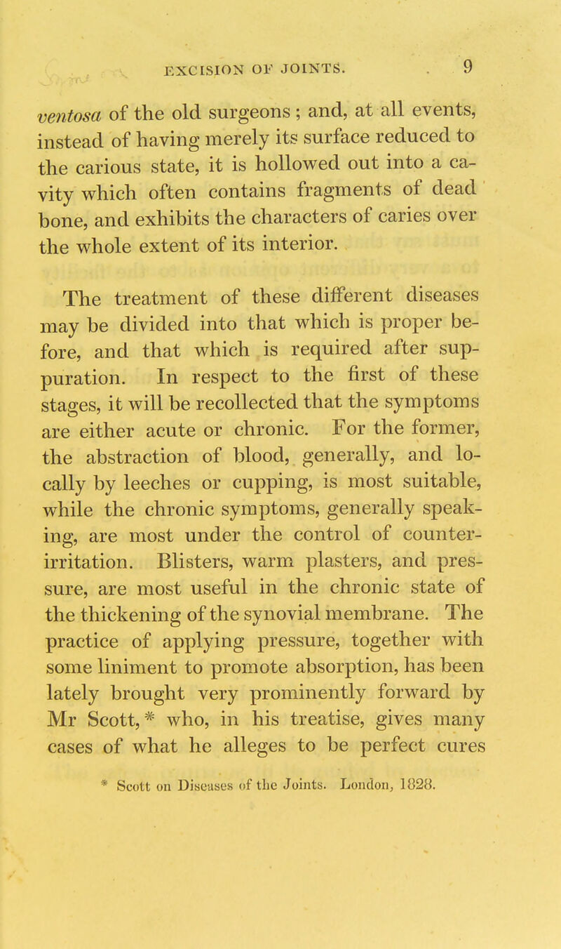 ventosa of the old surgeons; and, at all events, instead of having merely its surface reduced to the carious state, it is hollowed out into a ca- vity which often contains fragments of dead bone, and exhibits the characters of caries over the whole extent of its interior. The treatment of these different diseases may be divided into that which is proper be- fore, and that which is required after sup- puration. In respect to the first of these stages, it will be recollected that the symptoms are either acute or chronic. For the former, the abstraction of blood, generally, and lo- cally by leeches or cupping, is most suitable, while the chronic symptoms, generally speak- ing, are most under the control of counter- irritation. Blisters, warm plasters, and pres- sure, are most useful in the chronic state of the thickening of the synovial membrane. The practice of applying pressure, together with some liniment to promote absorption, has been lately brought very prominently forward by Mr Scott,* who, in his treatise, gives many cases of what he alleges to be perfect cures * Scott on Diseases of the Joints. London^ 1828.
