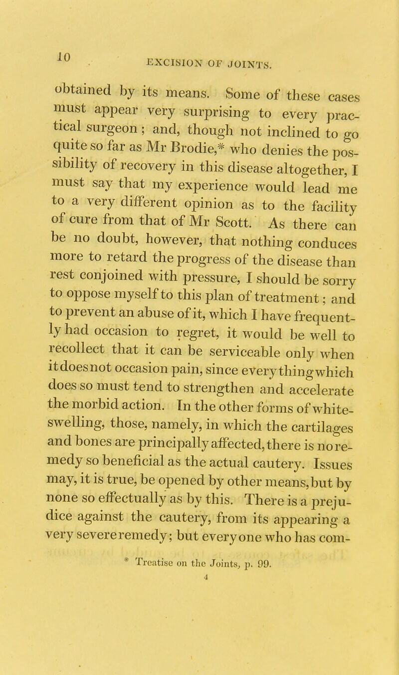 EXCISION OF JOINTS. obtained by its means. Some of these cases must appear very surprising to every prac- tical surgeon ; and, though not inclined to go quite so far as Mr Brodie * who denies the pos- sibility of recovery in this disease altogether, I must say that my experience would lead me to a very diiferent opinion as to the facility of cure from that of Mr Scott. As there can be no doubt, however, that nothing conduces more to retard the progress of the disease than rest conjoined with pressure, I should be sorry to oppose myself to this plan of treatment; and to prevent an abuse of it, which I have frequent- ly had occasion to regret, it would be well to recollect that it can be serviceable only when it does not occasion pain, since every thing which does so must tend to strengthen and accelerate the morbid action. In the other forms of white- swelling, those, namely, in which the cartilages and bones are principally affected, there is no re- medy so beneficial as the actual cautery. Issues may, it is true, be opened by other means, but by none so effectually as by this. There is a preju- dice against the cautery, from its appearing a very severe remedy; but everyone who has com- * 'I Treatise on the Joints, p. 99. 4