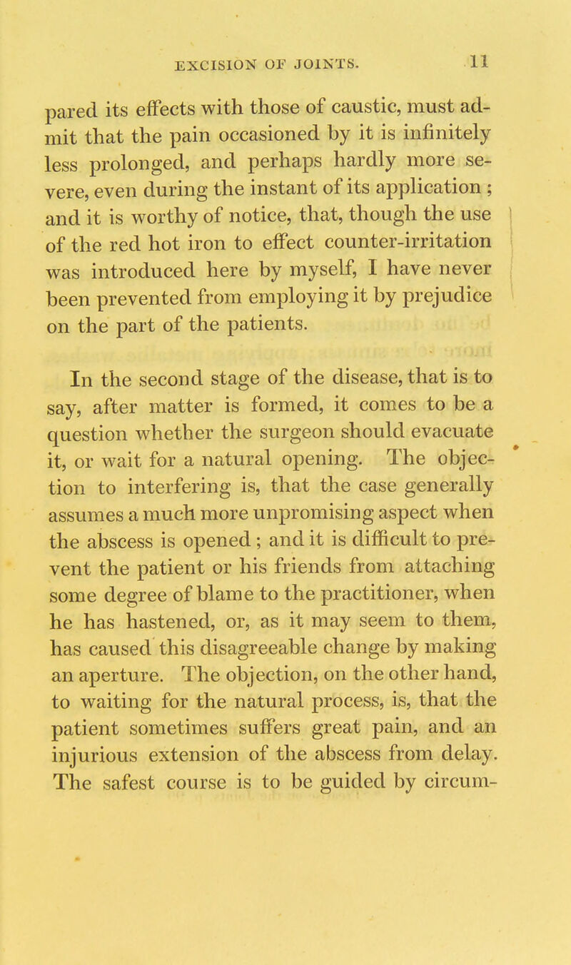pared its effects with those of caustic, must ad- mit that the pain occasioned by it is infinitely less prolonged, and perhaps hardly more se- vere, even during the instant of its application ; and it is worthy of notice, that, though the use of the red hot iron to effect counter-irritation was introduced here by myself, I have never j been prevented from employing it by prejudice on the part of the patients. In the second stage of the disease, that is to say, after matter is formed, it comes to be a question whether the surgeon should evacuate it, or wait for a natural opening. The objec- tion to interfering is, that the case generally assumes a much more unpromising aspect when the abscess is opened; and it is difficult to pre- vent the patient or his friends from attaching some degree of blame to the practitioner, when he has hastened, or, as it may seem to them, has caused this disagreeable change by making an aperture. The objection, on the other hand, to waiting for the natural process, is, that the patient sometimes suffers great pain, and an injurious extension of the abscess from delay. The safest course is to be guided by circum-