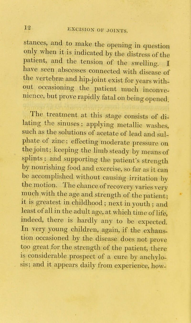 Stances, and to make the opening in question only when it is indicated by the distress of the patient, and the tension of the swelling. I have seen abscesses connected with disease of the vertebrae and hip-joint exist for years with- out occasioning the patient much inconve- nience, but prove rapidly fatal on being opened. The treatment at this stage consists of di- lating the sinuses; applying metallic washes, such as the solutions of acetate of lead and sul- phate of zinc; effecting moderate pressure on the joint; keeping the limb steady by means of splints ; and supporting the patient's strength by nourishing food and exercise, so far as it can be accomplished without causing irritation by the motion. The chance of recovery varies very much with the age and strength of the patient; it is greatest in childhood ; next in youth ; and least of all in the adult age, at which time of life, indeed, there is hardly any to be expected. In very young children, again, if the exhaus- tion occasioned by the disease does not prove too great for the strength of the patient, there is considerable prospect of a cure by anchylo- sis; and it appears daily from experience, how-