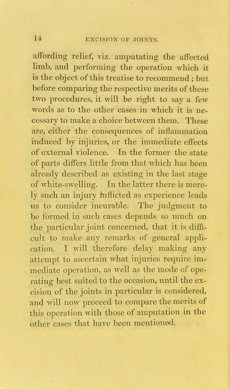 affording relief, viz. amputating the affected limb, and performing the operation which it is the object of this treatise to recommend ; but before comparing the respective merits of these two procedures, it will be right to say a few words as to the other cases in which it is ne- cessary to make a choice between them. These are, either the consequences of inflammation induced by injuries, or the immediate effects of external violence. In the former the state of parts differs little from that which has been already described as existing in the last stage of white-swelling. In the latter there is mere- ly such an injury inflicted as experience leads us to consider incurable. The judgment to be formed in such cases depends so much on the particular joint concerned, that it is diffi- cult to make any remarks of general appli- cation. I will therefore delay making any attempt to ascertain what injuries require im- mediate operation, as well as the mode of ope- rating best suited to the occasion, until the ex- cision of the joints in particular is considered, and will now proceed to compare the merits of this operation with those of amputation in the other cases that have been mentioned.