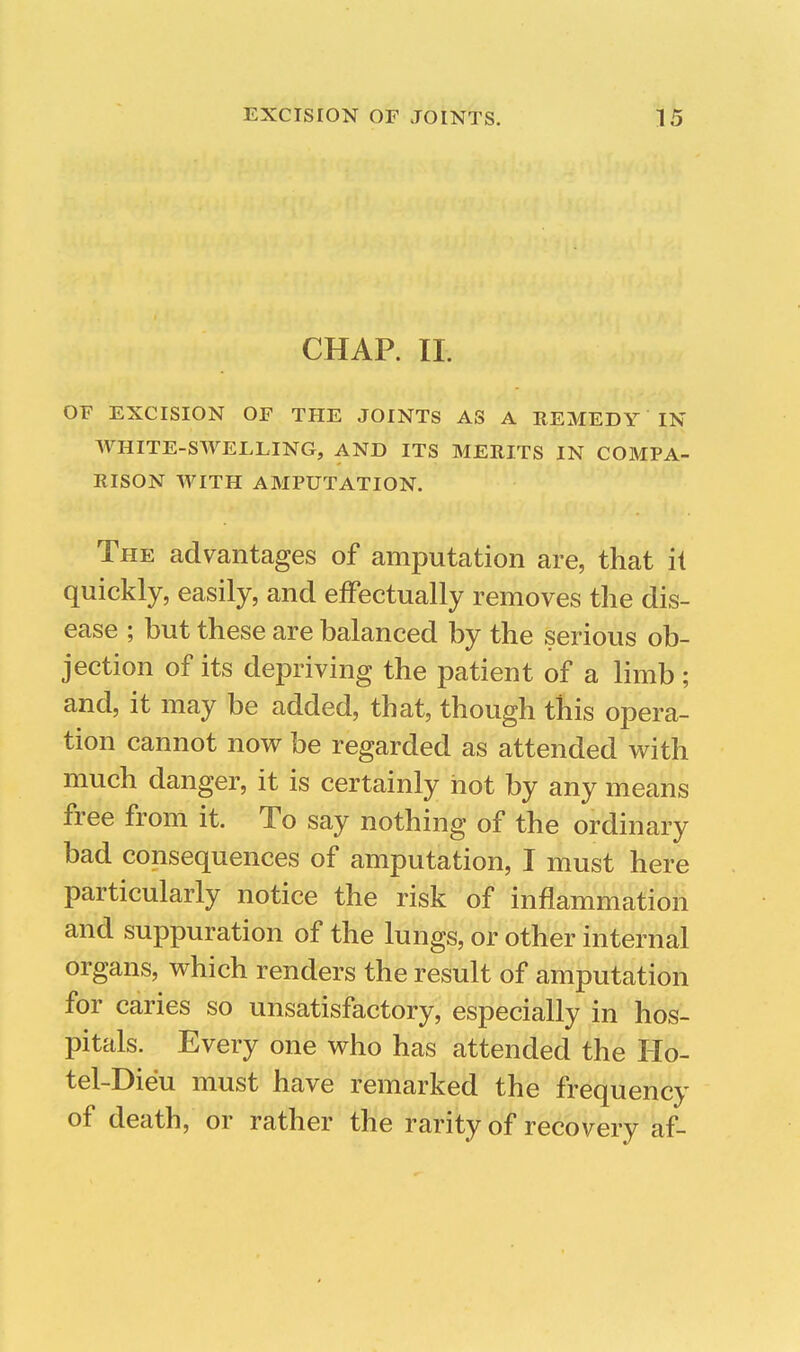 CHAP. II. OF EXCISION OF THE JOINTS AS A REMEDY IN AVHITE-SWELLING, AND ITS MERITS IN COMPA- RISON WITH AMPUTATION. The advantages of amputation are, that it quickly, easily, and efFectually removes the dis- ease ; but these are balanced by the serious ob- jection of its depriving the patient of a limb ; and, it may be added, that, though this opera- tion cannot now be regarded as attended with much danger, it is certainly hot by any means free from it. To say nothing of the ordinary bad consequences of amputation, I must here particularly notice the risk of inflammation and suppuration of the lungs, or other internal organs, which renders the result of amputation for caries so unsatisfactory, especially in hos- pitals. Every one who has attended the Ho- tel-Dieu must have remarked the frequency of death, or rather the rarity of recovery af-