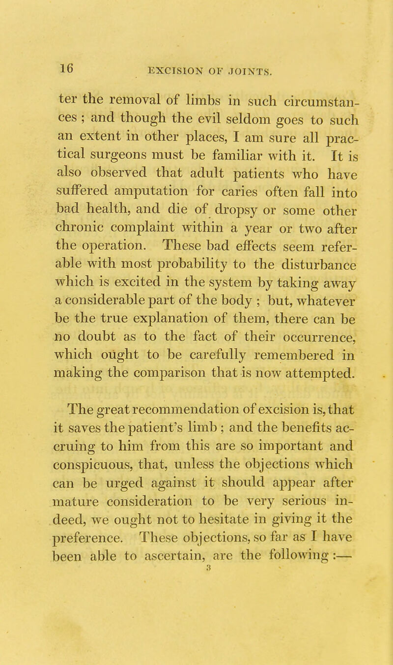 ter the removal of limbs in such circumstan- ces ; and though the evil seldom goes to such an extent in other places, I am sure all prac- tical surgeons must be familiar with it. It is also observed that adult patients who have suffered amputation for caries often fall into bad health, and die of dropsy or some other chronic complaint within a year or two after the operation. These bad effects seem refer- able with most probability to the disturbance which is excited in the system by taking away a considerable part of the body ; but, whatever be the true explanation of them, there can be no doubt as to the fact of their occurrence, which ought to be carefully remembered in making the comparison that is now attempted. The great recommendation of excision is, that it saves the patient's limb ; and the benefits ac- cruing to him from this are so important and conspicuous, that, unless the objections which can be urged against it should appear after mature consideration to be very serious in- deed, we ought not to hesitate in giving it the preference. These objections, so far as I have been able to ascertain, are the following :— 3