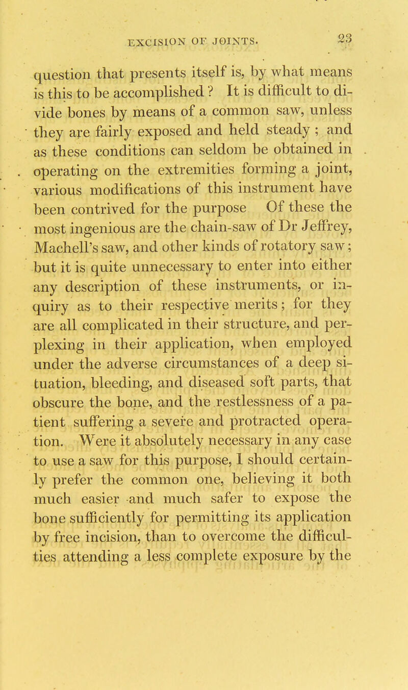 question that presents itself is, by what means is this to be accomplished ? It is difficult to di- vide bones by means of a common saw, unless they are fairly exposed and held steady ; and as these conditions can seldom be obtained in operating on the extremities forming a joint, various modifications of this instrument have been contrived for the purpose Of these the most ingenious are the chain-saw of Dr Jeffrey, Machell's saw, and other kinds of rotatory saw; but it is quite unnecessary to enter into either any description of these instruments, or in- quiry as to their respective merits; for they are all complicated in their structure, and per- plexing in their application, when employed under the adverse circumstances of a deep si- tuation, bleeding, and diseased soft parts, that obscure the bone, and the restlessness of a pa- tient suffering a severe and protracted opera- tion. Were it absolutely necessary in any case to use a saw for this purpose, 1 should certain- ly prefer the common one, believing it both much easier and much safer to expose the bone sufficiently for permitting its application by free incision, than to overcome the difficul- ties attending a less complete exposure by the