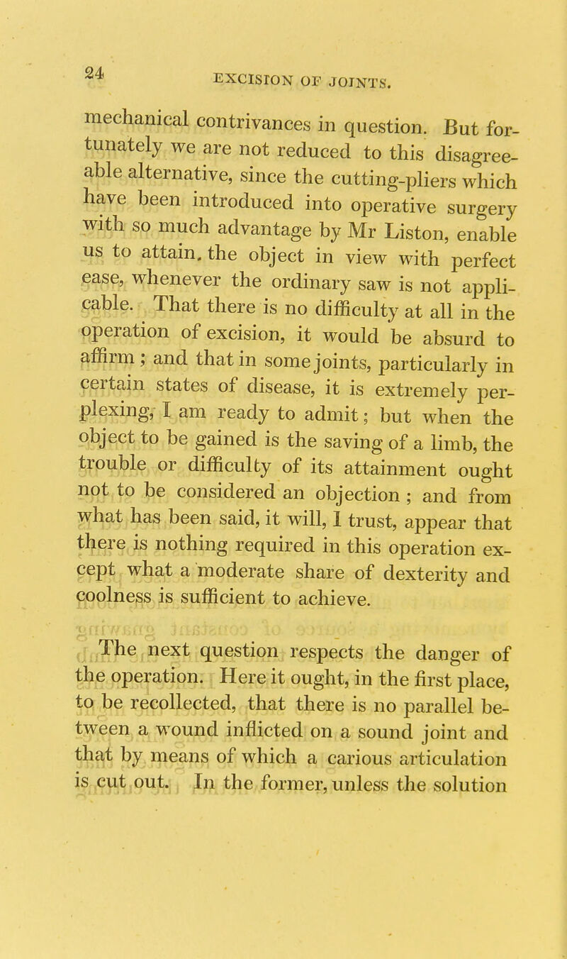 mechanical contrivances in question. But for- tunately we are not reduced to this disagree- able alternative, since the cutting-pliers which have been introduced into operative surgery with so much advantage by Mr Liston, enable us to attain, the object in view with perfect ease, whenever the ordinary saw is not appli- cable. That there is no difficulty at all in the operation of excision, it would be absurd to affirm ; and that in some joints, particularly in certain states of disease, it is extremely per- plexing, I am ready to admit; but when the object to be gained is the saving of a limb, the trouble or difficulty of its attainment ought not to be considered an objection ; and from what has been said, it will, 1 trust, appear that there is nothing required in this operation ex- cept what a moderate share of dexterity and ppolness is sufficient to achieve. .^^he^ next question respects the danger of the operation. Here it ought, in the first place, to be recollected, that there is no parallel be- tween a wound inflicted on a sound joint and that by means of which a carious articulation if.i9B^i9Hfa I I former, unless the solution