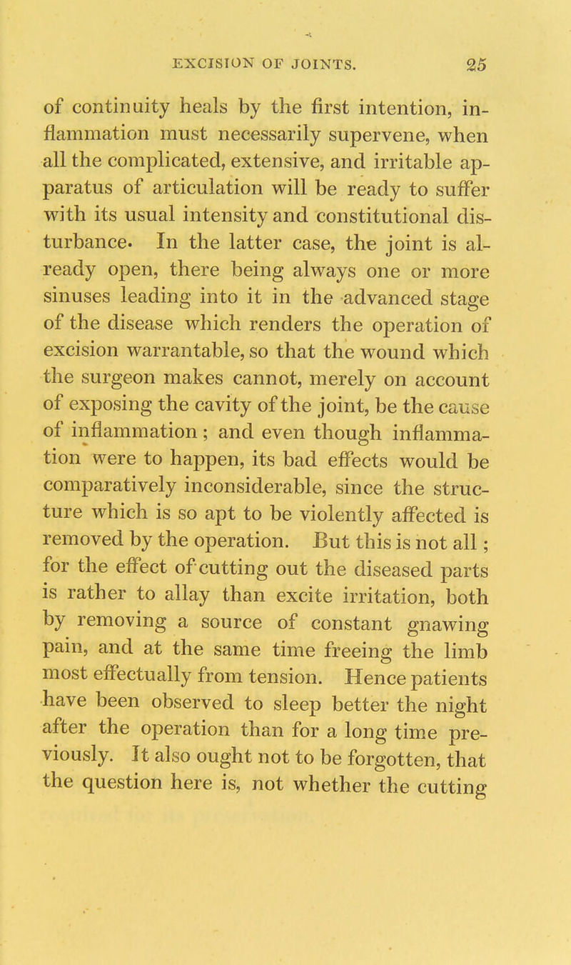of continuity heals by the first intention, in- flammation must necessarily supervene, when all the complicated, extensive, and irritable ap- paratus of articulation will be ready to suffer with its usual intensity and constitutional dis- turbance. In the latter case, the joint is al- ready open, there being always one or more sinuses leading into it in the advanced stage of the disease which renders the operation of excision warrantable, so that the wound which the surgeon makes cannot, merely on account of exposing the cavity of the joint, be the cause of inflammation ; and even though inflamma- tion were to happen, its bad effects would be comparatively inconsiderable, since the struc- ture which is so apt to be violently affected is removed by the operation. But this is not all; for the effect of cutting out the diseased parts is rather to allay than excite irritation, both by removing a source of constant gnawing pain, and at the same time freeing the limb most effectually from tension. Hence patients have been observed to sleep better the night after the operation than for a long time pre- viously. It also ought not to be forgotten, that the question here is, not whether the cutting