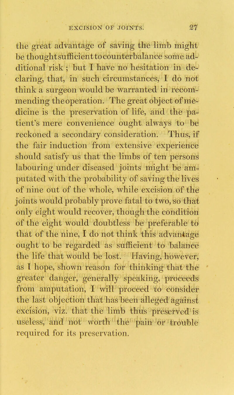 the great advantage of saving the limb might be thought sufficient to counterbalance some ad- ditional risk ; but I have no hesitation Ihr- klfe^' daring, that, in such circumstances, I do not think a surgeon would be w^arranted in recom- mending the operation. The great object of me- dicine is the preservation of life, and the pa- tient's mere convenience ought always to be reckoned a secondary consideration. Thus, if the fair induction from extensive experience should satisfy us that the limbs of ten person^ labouring under diseased joints might be am-r putated with the probability of saving the lives of nine out of the whole, while excision of the joints would probably prove fatal to two, so that only eight would recover, though the condition of the eight would doubtless be preferable to that of the nine, I do not think this advantage ought to be regarded as sufficient to balance the life that would be lost. Having, however, as T hope, shown reason for thinking that the greater danger, generally speaking, proceeds from amputation, I will proceed to consider the last objection that has been alleged against excision, viz. that the limb thus preserved is useless, and not worth the pain' or trouble required for its preservation.