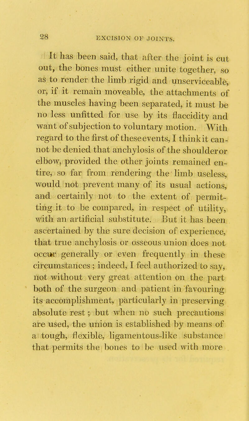 It has been said, that after the joint is cut out, the bones must either unite together, so as to render the limb rigid and unserviceable, or, if it remain moveable, the attachments of the muscles having been separated, it must be no less unfitted for use by its flaccidity and want of subjection to voluntary motion. With regard to the first of these events, I think it can- not be denied that anchylosis of the shoulder or elbow, provided the other joints remained en- tire, so far from rendering the limb useless, would not prevent many of its usual actions, and certainly not to the extent of permit- ting it to be compared, in respect of utility, with an artificial substitute. But it has been ascertained by the sure decision of experience, that true anchylosis or osseous union does not occi*r generally or even frequently in these circumstances ; indeed, I feel authorized to say, not without very great attention on the part both of the surgeon and patient in favouring its accomplishment, particularly in preserving absolute rest; but when no such precautions are used, the union is established by means of a tough, flexible, ligamentous-like substance that permits the bones to be used with more