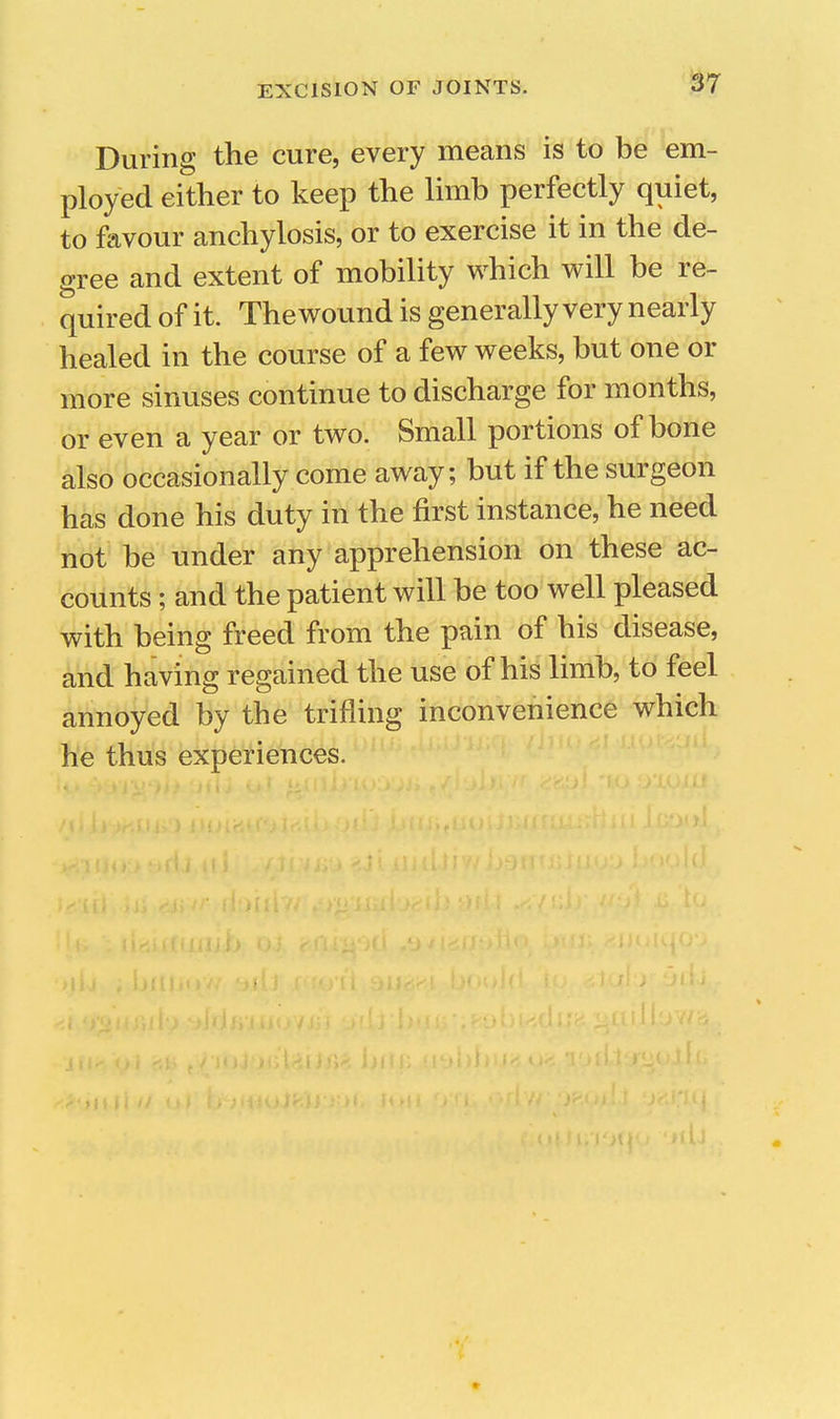 1^7 During the cure, every means is to be em- ployed either to keep the limb perfectly quiet, to favour anchylosis, or to exercise it in the de- gree and extent of mobility which will be re- quired of it. The wound is generally very nearly healed in the course of a few weeks, but one or more sinuses continue to discharge for months, or even a year or two. Small portions of bone also occasionally come away; but if the surgeon has done his duty in the first instance, he need not be under any apprehension on these ac- counts ; and the patient will be too well pleased with being freed from the pain of his disease, and having regained the use of his limb, to feel annoyed by the trifling inconvenience which he thus experiences. r