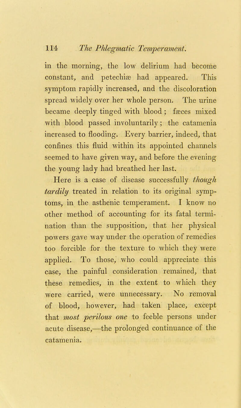 in the morning, the low delirium had become constant, and petechias had appeared. This symptom rapidly increased, and the discoloration spread widely over her whole person. The urine became deeply tinged with blood ; fseces mixed with blood passed involuntarily; the catamenia increased to flooding. Every barrier, indeed, that confines this fluid within its appointed channels seemed to have given way, and before the evening the young lady had breathed her last. Here is a case of disease successfully though tardily treated in relation to its original symp- toms, in the asthenic temperament. I know no other method of accounting for its fatal termi- nation than the supposition, that her physical powers gave way under the operation of remedies too forcible for the texture to which they were applied. To those, who could appreciate this case, the painful consideration remained, that these remedies, in the extent to which they were carried, were unnecessary. No removal of blood, however, had taken place, except that most 'perilous one to feeble persons under acute disease,—the prolonged continuance of the catamenia. A