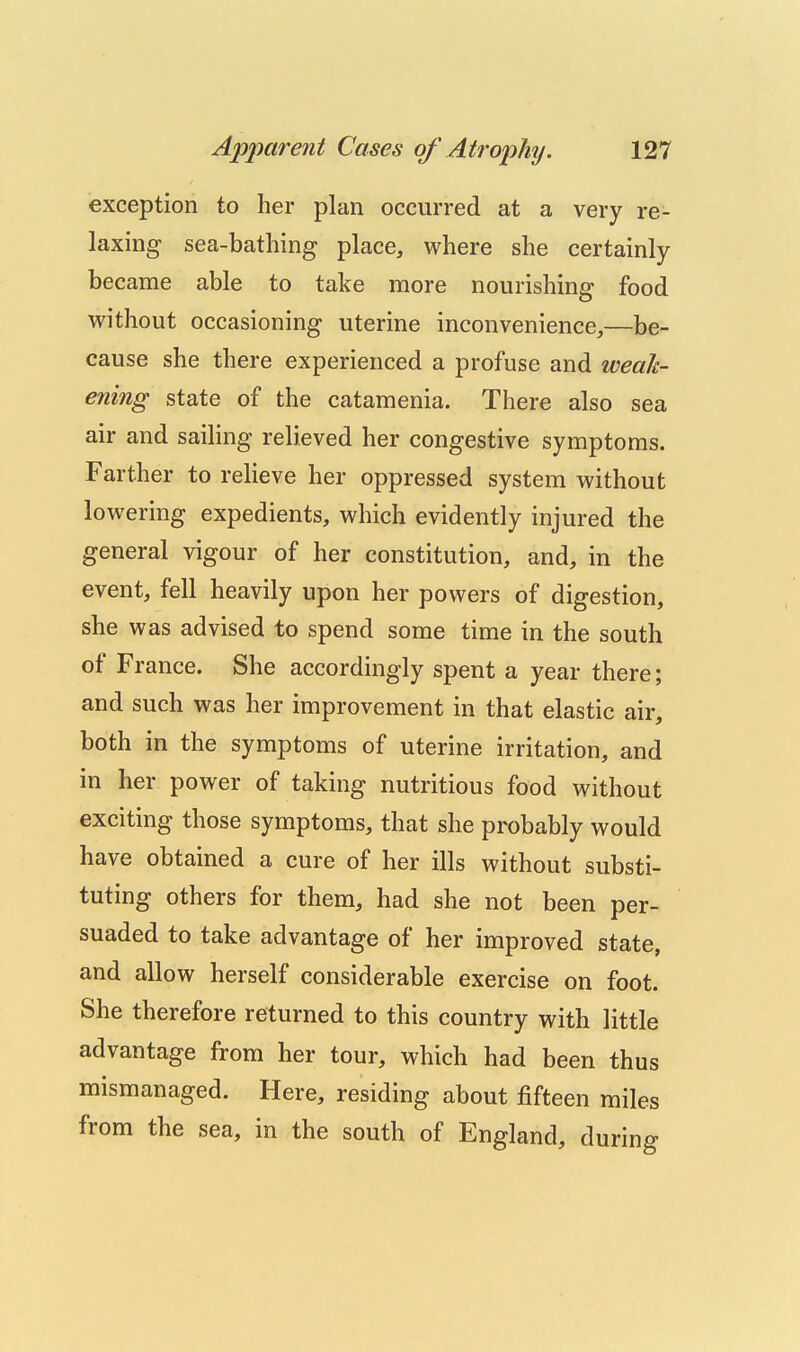 exception to her plan occurred at a very re- laxing sea-bathing place, where she certainly became able to take more nourishing food without occasioning uterine inconvenience,—be- cause she there experienced a profuse and weah- ening state of the catamenia. There also sea air and sailing relieved her congestive symptoms. Farther to relieve her oppressed system without lowering expedients, which evidently injured the general vigour of her constitution, and, in the event, fell heavily upon her powers of digestion, she was advised to spend some time in the south of France. She accordingly spent a year there; and such was her improvement in that elastic air, both in the symptoms of uterine irritation, and in her power of taking nutritious food without exciting those symptoms, that she probably would have obtained a cure of her ills without substi- tuting others for them, had she not been per- suaded to take advantage of her improved state, and allow herself considerable exercise on foot. She therefore returned to this country with little advantage from her tour, which had been thus mismanaged. Here, residing about fifteen miles from the sea, in the south of England, during