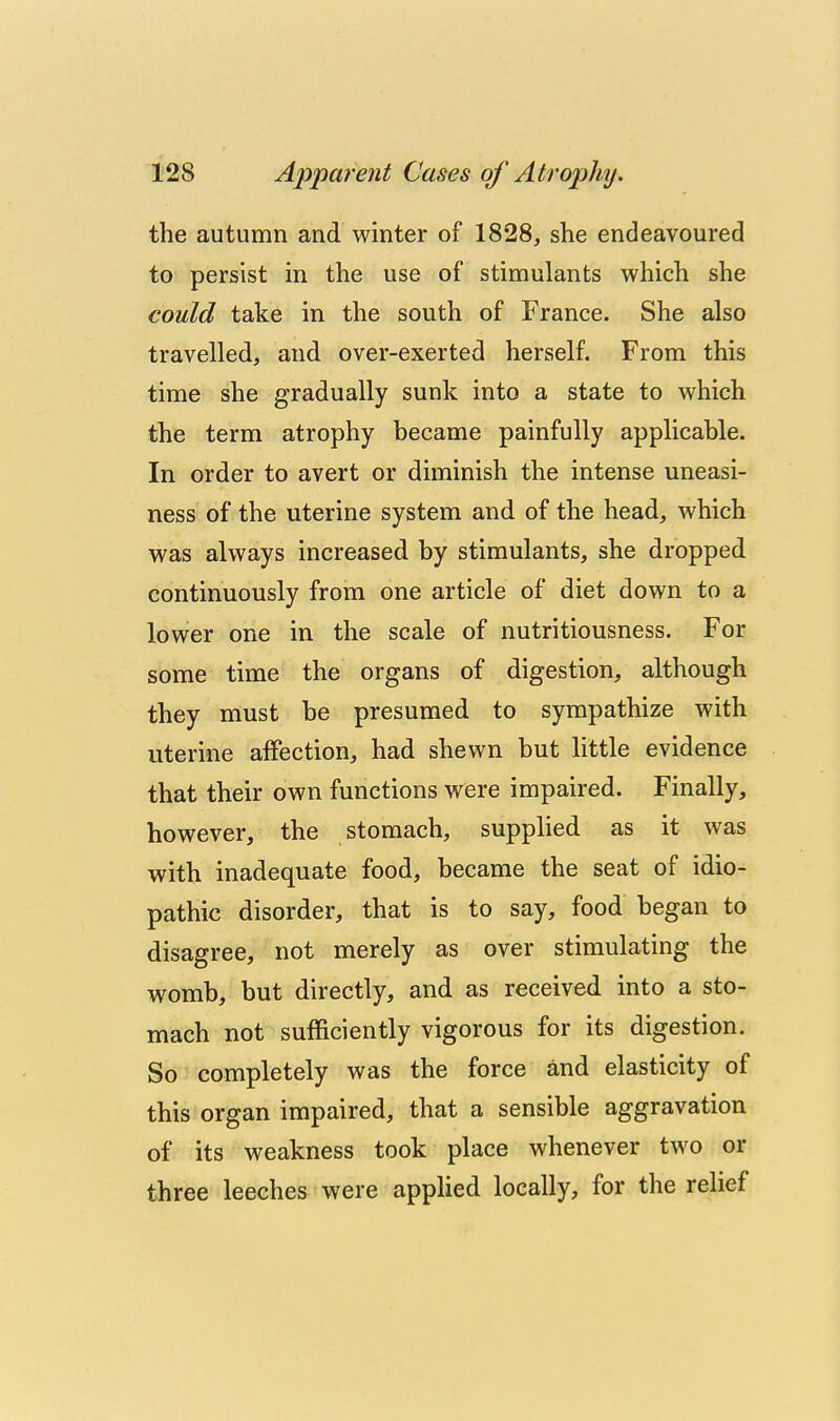 the autumn and winter of 1828, she endeavoured to persist in the use of stimulants which she could take in the south of France. She also travelled, and over-exerted herself. From this time she gradually sunk into a state to which the term atrophy became painfully applicable. In order to avert or diminish the intense uneasi- ness of the uterine system and of the head, which was always increased by stimulants, she dropped continuously from one article of diet down to a lower one in the scale of nutritiousness. For some time the organs of digestion, although they must be presumed to sympathize with uterine affection, had shewn but little evidence that their own functions were impaired. Finally, however, the stomach, supplied as it was with inadequate food, became the seat of idio- pathic disorder, that is to say, food began to disagree, not merely as over stimulating the womb, but directly, and as received into a sto- mach not sufficiently vigorous for its digestion. So completely was the force and elasticity of this organ impaired, that a sensible aggravation of its weakness took place whenever two or three leeches were applied locally, for the relief