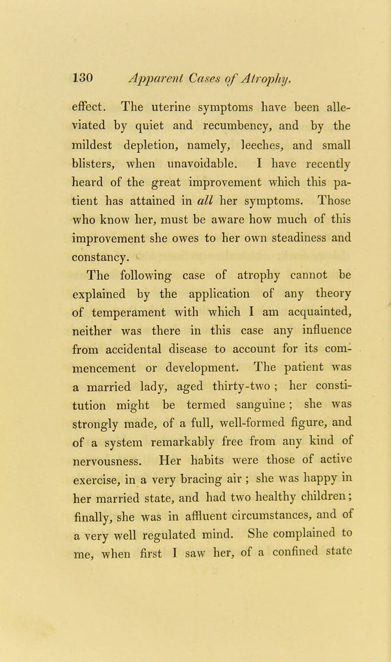 effect. The uterine symptoms have been alle- viated by quiet and recumbency, and by the mildest depletion, namely, leeches, and small blisters, when unavoidable. I have recently heard of the great improvement which this pa- tient has attained in all her symptoms. Those who know her, must be aware how much of this improvement she owes to her own steadiness and constancy. The following case of atrophy cannot be explained by the application of any theory of temperament with which I am acquainted, neither was there in this case any influence from accidental disease to account for its com- mencement or development. The patient was a married lady, aged thirty-two ; her consti- tution might be termed sanguine; she was strongly made, of a full, well-formed figure, and of a system remarkably free from any kind of nervousness. Her habits were those of active exercise, in a very bracing air ; she was happy in her married state, and had two healthy children; finally, she was in affluent circumstances, and of a very well regulated mind. She complained to me, when first I saw her, of a confined state