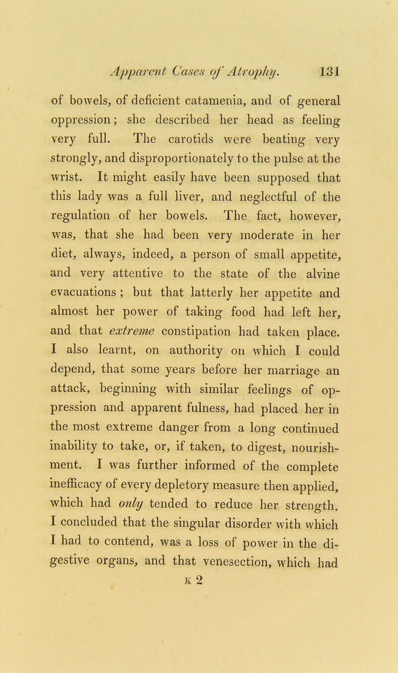 of bowels, of deficient catamenia, and of general oppression; she described her head as feeling very full. The carotids were beating very strongly, and disproportionately to the pulse at the wrist. It might easily have been supposed that this lady was a full liver, and neglectful of the regulation of her bowels. The fact, however, was, that she had been very moderate in her diet, always, indeed, a person of small appetite, and very attentive to the state of the alvine evacuations ; but that latterly her appetite and almost her power of taking food had left her, and that extreme constipation had taken place. I also learnt, on authority on which I could depend, that some years before her marriage an attack, beginning with similar feelings of op- pression and apparent fulness, had placed her in the most extreme danger from a long continued inability to take, or, if taken, to digest, nourish- ment. I was further informed of the complete inefficacy of every depletory measure then applied, which had onkj tended to reduce her strength. I concluded that the singular disorder with which I had to contend, was a loss of power in the di- gestive organs, and that venesection, which had k2